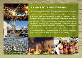O São João de Caruaru, que acontece desde 1994 no Pátio de Eventos Luiz Gonzaga,
mantém viva a cultura popular nordestina rica em crenças, danças e músicas.
Se tornou, em 2009, patrimônio imaterial do Estado de Pernambuco. A maior e
melhor festa de São João do Mundo, consolidada no Guinness Book, tem números
impressionantes: - A festa atrai dois milhões de pessoas, a estimativa é que este
ano se alcance um público de 2,5 milhões de pessoas. - O movimento financeiro
da festa superou 200 milhões, empregando 6 mil pessoas. - São 40 mil metros
quadrados com a cenografia junina de bandeiras e balões. - O evento recebe mais
de 100 mil pessoas por dia - Ultramoderna estrutura de palco com avance de 20
metros, telões e painéis de LED de última geração em alta definição.
A CAPITAL DO DESENVOLVIMENTO
 