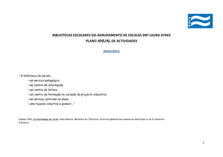 BIBLIOTECAS ESCOLARES DO AGRUPAMENTO DE ESCOLAS DRª LAURA AYRES
                                                                  PLANO ANUAL DE ACTIVIDADES

                                                                                    2010/2011




“A biblioteca da escola...
         • um serviço pedagógico
         • um centro de informação
         • um centro de leitura
         • um centro de formação no coração do projecto educativo
         • um serviço centrado no aluno
         • uma riqueza colectiva a possuir...”




Québec 1993, La bibliothèque de l'école, Aide-mémoire. Ministère de l'Éducation, Direction générale des ressources didactiques et de la formation
à distance.




                                                                                                                                                    1
 