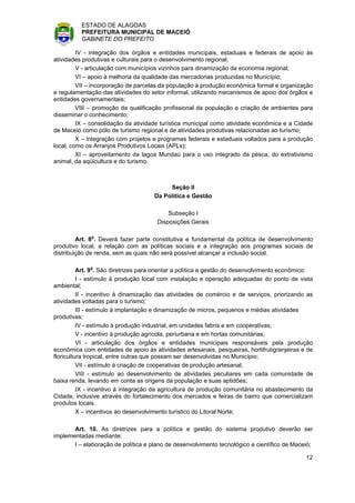 ESTADO DE ALAGOAS
          PREFEITURA MUNICIPAL DE MACEIÓ
          GABINETE DO PREFEITO

         IV - integração dos órgãos e entidades municipais, estaduais e federais de apoio às
atividades produtivas e culturais para o desenvolvimento regional;
         V - articulação com municípios vizinhos para dinamização da economia regional;
         VI – apoio à melhoria da qualidade das mercadorias produzidas no Município;
         VII – incorporação de parcelas da população à produção econômica formal e organização
e regulamentação das atividades do setor informal, utilizando mecanismos de apoio dos órgãos e
entidades governamentais;
         VIII – promoção da qualificação profissional da população e criação de ambientes para
disseminar o conhecimento;
         IX – consolidação da atividade turística municipal como atividade econômica e a Cidade
de Maceió como pólo de turismo regional e de atividades produtivas relacionadas ao turismo;
         X – integração com projetos e programas federais e estaduais voltados para a produção
local, como os Arranjos Produtivos Locais (APLs);
         XI – aproveitamento da lagoa Mundaú para o uso integrado da pesca, do extrativismo
animal, da aqüicultura e do turismo.



                                          Seção II
                                     Da Política e Gestão

                                          Subseção I
                                      Disposições Gerais

         Art. 8o. Deverá fazer parte constitutiva e fundamental da política de desenvolvimento
produtivo local, a relação com as políticas sociais e a integração aos programas sociais de
distribuição de renda, sem as quais não será possível alcançar a inclusão social.

          Art. 9o. São diretrizes para orientar a política e gestão do desenvolvimento econômico:
          I - estímulo à produção local com instalação e operação adequadas do ponto de vista
ambiental;
          II - incentivo à dinamização das atividades de comércio e de serviços, priorizando as
atividades voltadas para o turismo;
          III - estímulo à implantação e dinamização de micros, pequenos e médias atividades
produtivas;
          IV - estímulo à produção industrial, em unidades fabris e em cooperativas;
          V - incentivo à produção agrícola, periurbana e em hortas comunitárias;
          VI - articulação dos órgãos e entidades municipais responsáveis pela produção
econômica com entidades de apoio às atividades artesanais, pesqueiras, hortifrutigranjeiras e de
floricultura tropical, entre outras que possam ser desenvolvidas no Município;
          VII - estímulo à criação de cooperativas de produção artesanal;
          VIII - estímulo ao desenvolvimento de atividades peculiares em cada comunidade de
baixa renda, levando em conta as origens da população e suas aptidões;
          IX - incentivo à integração da agricultura de produção comunitária no abastecimento da
Cidade, inclusive através do fortalecimento dos mercados e feiras de bairro que comercializam
produtos locais.
          X – incentivos ao desenvolvimento turístico do Litoral Norte;

       Art. 10. As diretrizes para a política e gestão do sistema produtivo deverão ser
implementadas mediante:
       I – elaboração de política e plano de desenvolvimento tecnológico e científico de Maceió;

                                                                                              12
 