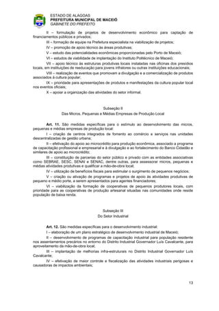 ESTADO DE ALAGOAS
          PREFEITURA MUNICIPAL DE MACEIÓ
          GABINETE DO PREFEITO

         II – formulação de projetos de desenvolvimento econômico para captação de
financiamentos públicos e privados;
         III – formação de equipe na Prefeitura especialista na viabilização de projetos;
         IV – promoção de apoio técnico às áreas produtivas;
         V – estudo das potencialidades econômicas proporcionadas pelo Porto de Maceió;
         VI – estudos de viabilidade de implantação do Instituto Politécnico de Maceió;
         VII – apoio técnico às estruturas produtivas locais instaladas nas oficinas dos presídios
locais, em instituições de reeducação para jovens infratores ou outras instituições educacionais;
         VIII – realização de eventos que promovam a divulgação e a comercialização de produtos
associados à cultura popular;
         IX – prioridade para apresentações de produtos e manifestações da cultura popular local
nos eventos oficiais;
         X – apoiar a organização das atividades do setor informal.



                                        Subseção II
                 Das Micros, Pequenas e Médias Empresas de Produção Local

        Art. 11. São medidas específicas para o estímulo ao desenvolvimento das micros,
pequenas e médias empresas de produção local:
        I – criação de centros integrados de fomento ao comércio e serviços nas unidades
descentralizadas de gestão urbana;
        II – efetivação do apoio ao microcrédito para produção econômica, associado a programa
de capacitação profissional e empresarial e à divulgação e ao fortalecimento do Banco Cidadão e
similares de apoio ao microcrédito;
        III – constituição de parcerias do setor público e privado com as entidades associativas
como SEBRAE, SESC, SENAI e SENAC, dentre outras, para assessorar micros, pequenas e
médias atividades produtivas e qualificar a mão-de-obra local;
        IV – utilização de benefícios fiscais para estimular o surgimento de pequenos negócios;
        V – criação ou ativação de programas e projetos de apoio às atividades produtivas de
pequeno e médio porte, a serem apresentados para agentes financiadores;
        VI – viabilização da formação de cooperativas de pequenos produtores locais, com
prioridade para as cooperativas de produção artesanal situadas nas comunidades onde reside
população de baixa renda.



                                         Subseção III
                                       Do Setor Industrial

        Art. 12. São medidas específicas para o desenvolvimento industrial:
        I – elaboração de um plano estratégico de desenvolvimento industrial de Maceió;
        II – desenvolvimento de programas de capacitação industrial para população residente
nos assentamentos precários no entorno do Distrito Industrial Governador Luís Cavalcante, para
aproveitamento da mão-de-obra local;
        III – implantação de melhorias infra-estruturais no Distrito Industrial Governador Luís
Cavalcante;
        IV – efetivação de maior controle e fiscalização das atividades industriais perigosas e
causadoras de impactos ambientais;



                                                                                               13
 