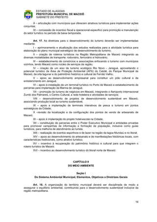 ESTADO DE ALAGOAS
          PREFEITURA MUNICIPAL DE MACEIÓ
          GABINETE DO PREFEITO

        X – articulação com municípios que oferecem atrativos turísticos para implementar ações
conjuntas;
        XI – concessão de incentivo fiscal e operacional especifico para promoção e manutenção
do setor turístico no período de baixa temporada.

         Art. 17. As diretrizes para o desenvolvimento do turismo deverão ser implementadas
mediante:
         I – aprimoramento e atualização dos estudos realizados para a atividade turística para
elaboração do plano municipal estratégico de desenvolvimento do turismo;
         II – criação de roteiros turísticos na Região Metropolitana de Maceió integrando as
diversas modalidades de transporte: rodoviário, ferroviário e hidroviário;
         III – estabelecimento de consórcios e associações enfocando o turismo com municípios
vizinhos, tendo Maceió como núcleo de serviços da região;
         IV – criação de um eixo de turismo ecológico Rio Novo - Jaraguá, aproveitando o
potencial turístico da Área de Proteção Ambiental (APA) do Catolé, do Parque Municipal de
Maceió, da orla lagunar e do patrimônio histórico e cultural de Fernão Velho;
         V – apoio ao desenvolvimento empresarial para constituir um pólo cultural e de
entretenimento em Jaraguá;
         VI – apoio à instalação de um terminal turístico no Porto de Maceió e estabelecimento de
parcerias para implantação da Marina de Jaraguá;
         VII – promoção do turismo de negócios em Maceió, integrando o Aeroporto Internacional
Zumbi dos Palmares, o Centro Cultural, a rede hoteleira e atividades de serviços;
         VIII – desenvolvimento de projetos de desenvolvimento sustentável em Maceió,
associando produção local ao turismo sustentável;
         IX – apoio a implantação de terminais interativos de pesca e turismo em pontos
estratégicos da Cidade;
         X –revisão da localização e da configuração dos pontos de venda de artesanato de
Maceió;
         XI – apoio à implantação do projeto hotel-escola na Cidade;
         XII – constituição de parcerias entre o Poder Executivo Municipal e entidades privadas
para promover campanhas de informação e formação da população, inclusive como guias
turísticos, para melhoria de atendimento ao turista;
         XIII – realização de eventos esportivos e de lazer na região da lagoa Mundaú e no litoral;
         XIV – apoio ao desenvolvimento do artesanato e de manifestações folclóricas locais, com
características tradicionais, como atrativo turístico;
         XV – incentivo à recuperação do patrimônio histórico e cultural para que integrem o
roteiro turístico de Maceió.
         XVI – incentivo ao desenvolvimento turístico do litoral norte de Maceió.



                                         CAPÍTULO II
                                      DO MEIO AMBIENTE

                                         Seção I
         Do Sistema Ambiental Municipal, Elementos, Objetivos e Diretrizes Gerais

        Art. 18. A organização do território municipal deverá ser disciplinada de modo a
assegurar o equilíbrio ambiental, contribuindo para o desenvolvimento sustentável inclusive da
região metropolitana.



                                                                                                16
 