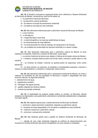 ESTADO DE ALAGOAS
            PREFEITURA MUNICIPAL DE MACEIÓ
            GABINETE DO PREFEITO

       Art. 19. O território municipal se organizará tendo como referência o Sistema Ambiental
do Município de Maceió, compondo-se, para os fins desta Lei:
       I – do patrimônio natural do Município;
       II – do patrimônio cultural de Maceió;
       III – do sistema municipal de saneamento ambiental;
       IV – do sistema municipal de meio ambiente.

        Art. 20. São elementos referenciais para o patrimônio natural do Município de Maceió:
       I – a orla marítima;
       II – a orla lagunar;
        III – a lagoa Mundaú e suas ilhas;
        IV – a rede hidrográfica e as reservas subterrâneas de água;
        V – os remanescentes de mata atlântica;
        VI – os remanescentes de mata de restinga, de manguezais e de várzeas;
        VII – as unidades de conservação da natureza instituídas ou a serem criadas.

        Art. 21. São elementos referenciais para o patrimônio cultural de Maceió os bens
materiais ou imateriais, históricos e culturais do Município, quais sejam:
        I – os centros históricos de bairros que relatam a história da formação urbana de Maceió;
        II – o histórico complexo têxtil do bairro de Fernão Velho, incluindo o prédio fabril e a vila
operária;
        III – os mirantes da Cidade, incluindo os guarda-corpos de segurança, entre outros
elementos;
        IV – os bens imóveis, os costumes, as tradições e manifestações populares, incluindo a
música e a dança folclórica, a culinária e o artesanato, dentre outros.

         Art. 22. São elementos referenciais para o saneamento ambiental de Maceió, de modo a
melhorar as condições de vida da população no Município e impedir a degradação dos seus
recursos naturais, os seguintes sistemas:
I – abastecimento de água,
II – esgotamento sanitário,
III – drenagem das águas pluviais,
IV – gestão integrada de resíduos sólidos;
V – controle da poluição ambiental,

       Art. 23. A implantação de qualquer projeto público ou privado, no Município, deverá
obedecer às disposições e aos parâmetros urbanísticos e ambientais estabelecidos na legislação
municipal vigente.

          Art. 24. São objetivos gerais para o desenvolvimento do Município de Maceió:
          I – promover o desenvolvimento sustentável, integrado ao patrimônio natural;
          II – recuperar as áreas degradadas a fim de elevar a qualidade do meio ambiente;
          III – valorizar e preservar o patrimônio cultural;
          IV – promover o saneamento ambiental.

          Art. 25. São diretrizes gerais para a gestão do Sistema Ambiental do Município de
Maceió:
        I – adoção de uma visão ambiental integrada às políticas de desenvolvimento que
incorpore os recortes territoriais das bacias hidrográficas nos seus estudos e avaliações;
                                                                                                   17
 