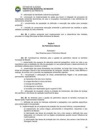 ESTADO DE ALAGOAS
          PREFEITURA MUNICIPAL DE MACEIÓ
          GABINETE DO PREFEITO

        II – valorização da identidade cultural da população;
       III – priorização na implementação de ações que levem à mitigação de processos de
degradação ambiental decorrentes de usos e ocupações incompatíveis e das deficiências de
saneamento ambiental;
        IV – envolvimento da população na definição e execução das ações para proteção
ambiental;
        V – inclusão do componente educação ambiental e patrimonial nas medidas e ações
voltadas à proteção do meio ambiente.

        Art. 26. A política ambiental será implementada com a observância das medidas
previstas no Código Municipal de Meio Ambiente de Maceió.



                                           Seção II
                                    Do Patrimônio Natural

                                           Subseção I
                            Das Diretrizes para o Patrimônio Natural

        Art. 27. Constituem-se diretrizes para a gestão do patrimônio natural no território
municipal de Maceió:
        I – preservação dos espaços de relevante potencial paisagístico, tendo em vista a sua
importância para a qualidade de vida da população e o seu potencial para o desenvolvimento de
atividades voltadas para o turismo e o lazer;
        II – preservação das áreas florestadas nas encostas, ao longo dos cursos d’água e de
linhas de drenagem natural e dos remanescentes de mangues, várzeas, dunas, mata atlântica e
restinga, de acordo com o previsto nas legislações ambientais vigentes;
        III – recuperação e adequação de áreas ambientalmente frágeis e de preservação
permanente, especialmente:
             a) nascentes e foz dos rios e riachos;
             b) a lagoa Mundaú e a boca da barra;
             c) recarga dos aqüíferos;
             d) orla lagunar e marítima;
             e) encostas com declividade igual e superior a 45o;
        IV – adequação da ocupação urbana à proteção de mananciais, das áreas de recarga
dos aqüíferos e dos locais de captação superficial de água.

         Art. 28. As diretrizes para a gestão do patrimônio natural no território municipal de
Maceió serão implementadas mediante:
         I – definição de zonas de interesse ambiental e paisagístico com padrões específicos
para preservação e recuperação;
       II – implementação de um programa de proteção dos recursos hídricos, compreendendo:
              a) mapeamento de cursos d’água, permanentes e temporários, nascentes e dos
              aqüíferos de Maceió;
              b) delimitação das faixas de proteção dos rios e dos canais e definição dos usos
              adequados, em conjunto com os órgãos competentes quando houver influência da
              maré oceânica;
              c) arborização das faixas de proteção dos rios urbanos, dos canais e das linhas de
              drenagem natural;


                                                                                             18
 