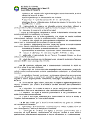 ESTADO DE ALAGOAS
          PREFEITURA MUNICIPAL DE MACEIÓ
          GABINETE DO PREFEITO

              d) definição, em conjunto com o órgão estadual gestor de recursos hídricos, de zonas
              de restrição à outorga de água;
              e) elaboração de mapa de vulnerabilidade dos aqüíferos;
              f) recuperação da vegetação das nascentes dos rios e da mata ciliar;
              g) definição de uma política de acesso às áreas dos recursos hídricos, como rios, a
              lagoa Mundaú e as praias;
         III – implementação de programa de educação ambiental comunitária, utilizando a
estrutura institucional descentralizada como suporte e unidades móveis para treinamento;
         IV – elaboração do zoneamento ambiental municipal;
         V – apoio ao órgão estadual competente no controle de ferti-irrigacão com vinhaça e na
obrigatoriedade de impermeabilização dos tanques;
         VI – colaboração com os órgãos competentes nos estudos de impacto ambiental
provocados pela exploração mineral e na adoção de medidas mitigadoras;
         VII – definição, pelo conjunto dos órgãos ambientais do Município, dos empreendimentos
para os quais há obrigatoriedade de consulta prévia para aprovação;
         VIII – definição e implementação de normas rígidas para controle da poluição ambiental
observando o disposto na legislação ambiental correlata, incluindo:
              a) implantação de sistema de esgotamento sanitário e tratamento de efluentes;
              b) monitoramento de atividades e equipamentos urbanos potencialmente poluidores;
         IX – execução da urbanização das áreas para uso público destinadas ao lazer;
         X – elaboração e implementação de um Plano de Arborização Urbana, nas áreas
públicas, incluindo as de lazer;
         XI – estudo das condições das microbacias urbanas, priorizando as do riacho Reginaldo
e do riacho do Silva para sua adequação ambiental.

        Art. 29. Constituem diretrizes para o desenvolvimento institucional da gestão do
patrimônio natural do Município de Maceió:
        I – estruturação dos órgãos municipais responsáveis pelo planejamento, fiscalização,
controle, monitoramento e educação ambiental para atuação em conjunto com as esferas federal
e estadual;
        II – articulação do Município com órgãos e entidades de outras esferas governamentais
responsáveis pela proteção ambiental e com a sociedade organizada, para promoção de ações
conjuntas e efetivas de planejamento, licenciamento, fiscalização, monitoramento e educação
ambiental;
        III – articulação com órgãos federais, estaduais e municipais da região metropolitana e da
bacia do rio Mundaú, para proteção e recuperação da lagoa Mundaú e seu aproveitamento
sustentável;
        IV – participação nos comitês de regiões e bacias hidrográficas já existentes que
compreendam o Município de Maceió e apoio a sua constituição onde não existentes;
        V – integração com órgãos e entidades governamentais e não governamentais para
gestão de planos e projetos ambientais;
        VI – apoio à elaboração, implementação e monitoramento de Planos de Manejo e
Conselhos Gestores das Áreas de Preservação Ambiental.

         Art. 30. São medidas para o desenvolvimento institucional da gestão do patrimônio
natural no Município de Maceió:
         I – implementação de levantamentos cadastrais das áreas públicas invadidas, tendo em
vista sua recuperação e adequação à função sócio-ambiental;
         II – constituição de convênios com órgãos e entidades governamentais para a
fiscalização da lagoa Mundaú, remanescentes de mangues, várzeas e mata atlântica,
especialmente o Batalhão de Polícia Ambiental de Alagoas e a Delegacia de Crimes Ambientais;

                                                                                               19
 