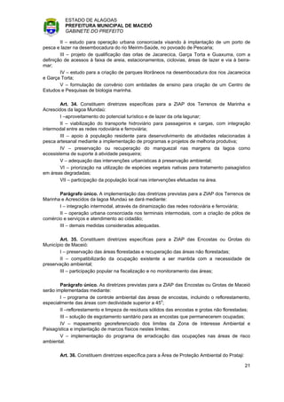ESTADO DE ALAGOAS
          PREFEITURA MUNICIPAL DE MACEIÓ
          GABINETE DO PREFEITO

        II – estudo para operação urbana consorciada visando à implantação de um porto de
pesca e lazer na desembocadura do rio Meirim-Saúde, no povoado de Pescaria;
        III – projeto de qualificação das orlas de Jacarecica, Garça Torta e Guaxuma, com a
definição de acessos à faixa de areia, estacionamentos, ciclovias, áreas de lazer e via à beira-
mar;
        IV – estudo para a criação de parques litorâneos na desembocadura dos rios Jacarecica
e Garça Torta;
        V – formulação de convênio com entidades de ensino para criação de um Centro de
Estudos e Pesquisas de biologia marinha.

        Art. 34. Constituem diretrizes específicas para a ZIAP dos Terrenos de Marinha e
Acrescidos da lagoa Mundaú:
        I –aproveitamento do potencial turístico e de lazer da orla lagunar;
        II – viabilização do transporte hidroviário para passageiros e cargas, com integração
intermodal entre as redes rodoviária e ferroviária;
        III – apoio à população residente para desenvolvimento de atividades relacionadas à
pesca artesanal mediante a implementação de programas e projetos de melhoria produtiva;
        IV – preservação ou recuperação do manguezal nas margens da lagoa como
ecossistema de suporte à atividade pesqueira;
        V – adequação das intervenções urbanísticas à preservação ambiental;
        VI – priorização na utilização de espécies vegetais nativas para tratamento paisagístico
em áreas degradadas;
        VII – participação da população local nas intervenções efetuadas na área.

       Parágrafo único. A implementação das diretrizes previstas para a ZIAP dos Terrenos de
Marinha e Acrescidos da lagoa Mundaú se dará mediante:
       I – integração intermodal, através da dinamização das redes rodoviária e ferroviária;
       II – operação urbana consorciada nos terminais intermodais, com a criação de pólos de
comércio e serviços e atendimento ao cidadão;
       III – demais medidas consideradas adequadas.

       Art. 35. Constituem diretrizes específicas para a ZIAP das Encostas ou Grotas do
Município de Maceió:
       I – preservação das áreas florestadas e recuperação das áreas não florestadas;
       II – compatibilizarão da ocupação existente a ser mantida com a necessidade de
preservação ambiental;
       III – participação popular na fiscalização e no monitoramento das áreas;

        Parágrafo único. As diretrizes previstas para a ZIAP das Encostas ou Grotas de Maceió
serão implementadas mediante:
        I – programa de controle ambiental das áreas de encostas, incluindo o reflorestamento,
especialmente das áreas com declividade superior a 45o;
        II –reflorestamento e limpeza de resíduos sólidos das encostas e grotas não florestadas;
        III – solução de esgotamento sanitário para as encostas que permanecerem ocupadas;
        IV – mapeamento georeferenciado dos limites da Zona de Interesse Ambiental e
Paisagística e implantação de marcos físicos nestes limites;
        V – implementação do programa de erradicação das ocupações nas áreas de risco
ambiental.

       Art. 36. Constituem diretrizes específica para a Área de Proteção Ambiental do Prataji:

                                                                                                 21
 