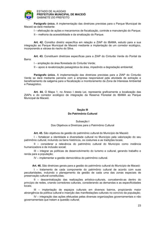 ESTADO DE ALAGOAS
           PREFEITURA MUNICIPAL DE MACEIÓ
           GABINETE DO PREFEITO

       Parágrafo único. A implementação das diretrizes previstas para o Parque Municipal de
Maceió se dará mediante:
       I – efetivação de ações e mecanismos de fiscalização, controle e manutenção do Parque;
       II – melhoria da acessibilidade e da sinalização do Parque.

        Art. 42. Constitui diretriz específica em relação a ZIAP do IBAMA, estudo para a sua
integração ao Parque Municipal de Maceió mediante a implantação de um corredor ecológico,
incorporando a várzea do riacho do Silva.

         Art. 43. Constituem diretrizes específicas para a ZIAP do Cinturão Verde do Pontal da
Barra:
         I – ampliação da área florestada do Cinturão Verde;
         II – apoio à revalorização paisagística da área, impedindo a degradação ambiental;

        Parágrafo único. A implementação das diretrizes previstas para a ZIAP do Cinturão
Verde se dará mediante parceria com a empresa responsável pela atividade de extração e
beneficiamento da salgema para a fiscalização e monitoramento da Zona de Interesse Ambiental
e Paisagístico.

       Art. 44. O Mapa 1, no Anexo I desta Lei, representa graficamente a localização das
ZIAPs e do corredor ecológico de integração da Reserva Florestal do IBAMA ao Parque
Municipal de Maceió.



                                            Seção III
                                     Do Patrimônio Cultural

                                           Subseção I
                       Dos Objetivos e Diretrizes para o Patrimônio Cultural

       Art. 45. São objetivos da gestão do patrimônio cultural do Município de Maceió:
       I – fortalecer a identidade e diversidade cultural no Município pela valorização do seu
patrimônio cultural, incluindo os bens históricos, os costumes e as tradições locais;
       II – considerar a relevância do patrimônio cultural do Município como instância
humanizadora e de inclusão social;
       III – integrar as políticas de desenvolvimento do turismo e cultural, gerando trabalho e
renda para a população;
       IV – implementar a gestão democrática do patrimônio cultural.

        Art. 46. São diretrizes gerais para a gestão do patrimônio cultural do Município de Maceió:
         I – tratamento de cada componente do patrimônio cultural de acordo com suas
peculiaridades, incluindo o planejamento da gestão de cada uma das zonas especiais de
preservação cultural constituídas;
         II – descentralização das realizações artístico-culturais, concebendo-as dentro do
princípio de redes, criando corredores culturais, considerando as demandas e as especificidades
locais;
         III – implantação de espaços culturais em diversos bairros, propiciando maior
abrangência da política cultural e inserção das manifestações culturais no convívio da população;
         IV – integração das ações efetuadas pelas diversas organizações governamentais e não
governamentais que tratam a questão cultural;

                                                                                                23
 