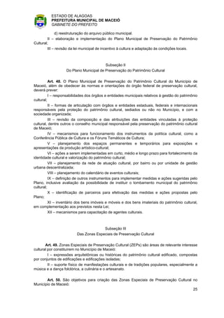 ESTADO DE ALAGOAS
          PREFEITURA MUNICIPAL DE MACEIÓ
          GABINETE DO PREFEITO

              d) reestruturação do arquivo público municipal.
         II – elaboração e implementação do Plano Municipal de Preservação do Patrimônio
Cultural;
         III – revisão da lei municipal de incentivo à cultura e adaptação às condições locais.



                                         Subseção II
                   Do Plano Municipal de Preservação do Patrimônio Cultural

          Art. 48. O Plano Municipal de Preservação do Patrimônio Cultural do Município de
Maceió, além de obedecer às normas e orientações do órgão federal de preservação cultural,
deverá prever:
          I – responsabilidades dos órgãos e entidades municipais relativos à gestão do patrimônio
cultural;
          II – formas de articulação com órgãos e entidades estaduais, federais e internacionais
responsáveis pela proteção do patrimônio cultural, sediados ou não no Município, e com a
sociedade organizada;
          III – revisão da composição e das atribuições das entidades vinculadas à proteção
cultural, dentre outros o conselho municipal responsável pela preservação do patrimônio cultural
de Maceió;
          IV – mecanismos para funcionamento dos instrumentos da política cultural, como a
Conferência Pública de Cultura e os Fóruns Temáticos de Cultura;
          V – planejamento dos espaços permanentes e temporários para exposições e
apresentações da produção artístico-cultural;
          VI – ações a serem implementadas em curto, médio e longo prazo para fortalecimento da
identidade cultural e valorização do patrimônio cultural;
          VII – planejamento da rede de atuação cultural, por bairro ou por unidade de gestão
urbana descentralizada;
          VIII – planejamento do calendário de eventos culturais;
          IX – definição de outros instrumentos para implementar medidas e ações sugeridas pelo
Plano, inclusive avaliação da possibilidade de instituir o tombamento municipal do patrimônio
cultural;
          X – identificação de parceiros para efetivação das medidas e ações propostas pelo
Plano;
          XI – inventário dos bens imóveis e móveis e dos bens imateriais do patrimônio cultural,
em complementação aos previstos nesta Lei;
          XII – mecanismos para capacitação de agentes culturais.



                                        Subseção III
                          Das Zonas Especiais de Preservação Cultural

       Art. 49. Zonas Especiais de Preservação Cultural (ZEPs) são áreas de relevante interesse
cultural por constituírem no Município de Maceió:
         I – expressões arquitetônicas ou históricas do patrimônio cultural edificado, compostas
por conjuntos de edificações e edificações isoladas;
         II – suporte físico de manifestações culturais e de tradições populares, especialmente a
música e a dança folclórica, a culinária e o artesanato.

       Art. 50. São objetivos para criação das Zonas Especiais de Preservação Cultural no
Município de Maceió:
                                                                                       25
 