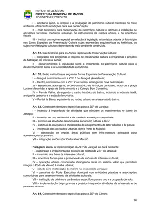 ESTADO DE ALAGOAS
          PREFEITURA MUNICIPAL DE MACEIÓ
          GABINETE DO PREFEITO

         I – ampliar o apoio, o controle e a divulgação do patrimônio cultural manifesto no meio
ambiente, oferecendo condições para sua conservação;
         II – criar benefícios para conservação do patrimônio cultural e estímulo à instalação de
atividades turísticas, mediante aplicação de instrumentos da política urbana e de incentivos
fiscais;
         III – instituir um regime especial em relação à legislação urbanística própria do Município
nas Zonas Especiais de Preservação Cultural cujas expressões arquitetônicas ou históricas, ou
cujas manifestações culturais dependam do meio ambiente construído.

        Art. 51. São diretrizes para as Zonas Especiais de Preservação Cultural:
        I – integração dos programas e projetos de preservação cultural a programas e projetos
de habitação de interesse social;
        II – esclarecimentos à população sobre a importância do patrimônio cultural para o
desenvolvimento social e a sustentabilidade econômica.

        Art. 52. Serão instituídas as seguintes Zonas Especiais de Preservação Cultural:
        I – Jaraguá, coincidente com a ZEP 1 de Jaraguá já existente;
        II – Centro, coincidente com a ZEP 2 do Centro, abrangendo nova delimitação;
        III – Bebedouro, abrangendo o centro histórico de formação do núcleo, incluindo a praça
Lucena Maranhão, a igreja de Santo Antônio e o Colégio Bom Conselho;
        IV – Fernão Velho, abrangendo o centro histórico do bairro, incluindo a indústria têxtil,
antiga vila operária, e a estação ferroviária;
        V – Pontal da Barra, equivalente ao núcleo urbano de artesanato do bairro.

       Art. 53. Constituem diretrizes específicas para a ZEP de Jaraguá:
       I – incentivo à implantação de atividades que otimizem os investimentos no bairro de
Jaraguá;
       II – incentivo ao uso residencial e de comércio e serviços compatíveis;
       III – estímulo às atividades relacionadas ao turismo cultural e lazer;
       IV – estímulo às atividades e implantação de equipamentos de lazer náutico e de pesca;
       V – integração das atividades urbanas com o Porto de Maceió;
       VI – destinação de amplas áreas públicas com infra-estrutura adequada para
apresentações populares;
       VII – integração ao Corredor Cultural de Maceió.

         Parágrafo único. A implementação da ZEP de Jaraguá se dará mediante:
         I – elaboração e implementação do plano de gestão da ZEP de Jaraguá;
         II – inventário dos bens de interesse cultural;
         III – incentivos fiscais para a preservação de imóveis de interesse cultural;
         IV – operação urbana consorciada abrangendo obras no sistema viário que permitam
integrar o Porto de Maceió à malha urbana;
         V – estudo para implantação de marina na enseada de Jaraguá;
         VI – parcerias do Poder Executivo Municipal com entidades privadas e associações
comunitárias para desenvolvimento de atividades culturais;
         VII – instituição de critérios e parâmetros específicos para o uso e a ocupação do solo;
         VIII – implementação de programas e projetos integrando atividades de artesanato e de
pesca ao turismo.

        Art. 54. Constituem diretrizes específicas para a ZEP do Centro:

                                                                                                 26
 