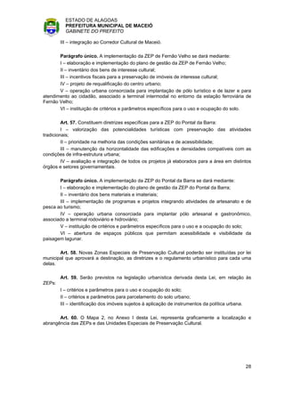 ESTADO DE ALAGOAS
          PREFEITURA MUNICIPAL DE MACEIÓ
          GABINETE DO PREFEITO

        III – integração ao Corredor Cultural de Maceió.

       Parágrafo único. A implementação da ZEP de Fernão Velho se dará mediante:
       I – elaboração e implementação do plano de gestão da ZEP de Fernão Velho;
       II – inventário dos bens de interesse cultural;
       III – incentivos fiscais para a preservação de imóveis de interesse cultural;
       IV – projeto de requalificação do centro urbano;
       V – operação urbana consorciada para implantação de pólo turístico e de lazer e para
atendimento ao cidadão, associado a terminal intermodal no entorno da estação ferroviária de
Fernão Velho;
       VI – instituição de critérios e parâmetros específicos para o uso e ocupação do solo.

         Art. 57. Constituem diretrizes específicas para a ZEP do Pontal da Barra:
         I – valorização das potencialidades turísticas com preservação das atividades
tradicionais;
         II – prioridade na melhoria das condições sanitárias e de acessibilidade;
         III – manutenção da horizontalidade das edificações e densidades compatíveis com as
condições de infra-estrutura urbana;
         IV – avaliação e integração de todos os projetos já elaborados para a área em distintos
órgãos e setores governamentais.

       Parágrafo único. A implementação da ZEP do Pontal da Barra se dará mediante:
       I – elaboração e implementação do plano de gestão da ZEP do Pontal da Barra;
       II – inventário dos bens materiais e imateriais;
       III – implementação de programas e projetos integrando atividades de artesanato e de
pesca ao turismo;
       IV – operação urbana consorciada para implantar pólo artesanal e gastronômico,
associado a terminal rodoviário e hidroviário;
       V – instituição de critérios e parâmetros específicos para o uso e a ocupação do solo;
       VI – abertura de espaços públicos que permitam acessibilidade e visibilidade da
paisagem lagunar.

       Art. 58. Novas Zonas Especiais de Preservação Cultural poderão ser instituídas por lei
municipal que aprovará a destinação, as diretrizes e o regulamento urbanístico para cada uma
delas.

        Art. 59. Serão previstos na legislação urbanística derivada desta Lei, em relação às
ZEPs:
        I – critérios e parâmetros para o uso e ocupação do solo;
        II – critérios e parâmetros para parcelamento do solo urbano;
        III – identificação dos imóveis sujeitos à aplicação de instrumentos da política urbana.

       Art. 60. O Mapa 2, no Anexo I desta Lei, representa graficamente a localização e
abrangência das ZEPs e das Unidades Especiais de Preservação Cultural.




                                                                                                   28
 