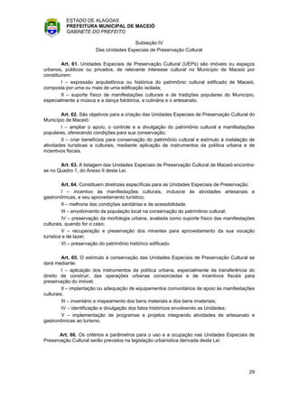 ESTADO DE ALAGOAS
          PREFEITURA MUNICIPAL DE MACEIÓ
          GABINETE DO PREFEITO

                                       Subseção IV
                       Das Unidades Especiais de Preservação Cultural

         Art. 61. Unidades Especiais de Preservação Cultural (UEPs) são imóveis ou espaços
urbanos, públicos ou privados, de relevante interesse cultural no Município de Maceió por
constituírem:
         I – expressão arquitetônica ou histórica do patrimônio cultural edificado de Maceió,
composta por uma ou mais de uma edificação isolada;
         II – suporte físico de manifestações culturais e de tradições populares do Município,
especialmente a música e a dança folclórica, a culinária e o artesanato.

        Art. 62. São objetivos para a criação das Unidades Especiais de Preservação Cultural do
Município de Maceió:
        I – ampliar o apoio, o controle e a divulgação do patrimônio cultural e manifestações
populares, oferecendo condições para sua conservação;
        II – criar benefícios para conservação do patrimônio cultural e estímulo à instalação de
atividades turísticas e culturais, mediante aplicação de instrumentos da política urbana e de
incentivos fiscais.

       Art. 63. A listagem das Unidades Especiais de Preservação Cultural de Maceió encontra-
se no Quadro 1, do Anexo II desta Lei.

         Art. 64. Constituem diretrizes específicas para as Unidades Especiais de Preservação:
         I – incentivo às manifestações culturais, inclusive às atividades artesanais e
gastronômicas, e seu aproveitamento turístico;
         II – melhoria das condições sanitárias e de acessibilidade.
         III – envolvimento da população local na conservação do patrimônio cultural;
         IV – preservação da morfologia urbana, avaliada como suporte físico das manifestações
culturais, quando for o caso;
         V – recuperação e preservação dos mirantes para aproveitamento da sua vocação
turística e de lazer;
         VI – preservação do patrimônio histórico edificado.

         Art. 65. O estímulo à conservação das Unidades Especiais de Preservação Cultural se
dará mediante:
         I – aplicação dos instrumentos da política urbana, especialmente da transferência do
direito de construir, das operações urbanas consorciadas e de incentivos fiscais para
preservação do imóvel;
         II – implantação ou adequação de equipamentos comunitários de apoio às manifestações
culturais;
         III – inventário e mapeamento dos bens materiais e dos bens imateriais;
         IV – identificação e divulgação dos fatos históricos envolvendo as Unidades;
         V – implementação de programas e projetos integrando atividades de artesanato e
gastronômicas ao turismo.

       Art. 66. Os critérios e parâmetros para o uso e a ocupação nas Unidades Especiais de
Preservação Cultural serão previstos na legislação urbanística derivada desta Lei.




                                                                                             29
 