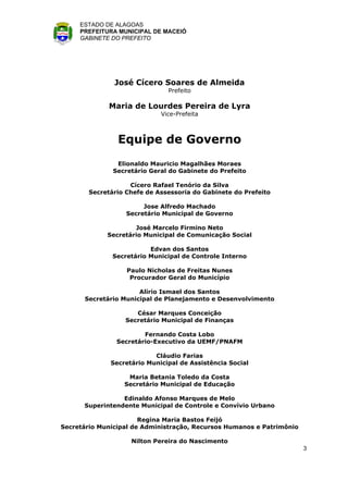 ESTADO DE ALAGOAS
     PREFEITURA MUNICIPAL DE MACEIÓ
     GABINETE DO PREFEITO




               José Cícero Soares de Almeida
                               Prefeito

             Maria de Lourdes Pereira de Lyra
                             Vice-Prefeita



                Equipe de Governo
                Elionaldo Mauricio Magalhães Moraes
               Secretário Geral do Gabinete do Prefeito

                    Cícero Rafael Tenório da Silva
        Secretário Chefe de Assessoria do Gabinete do Prefeito

                        Jose Alfredo Machado
                   Secretário Municipal de Governo

                     José Marcelo Firmino Neto
             Secretário Municipal de Comunicação Social

                          Edvan dos Santos
               Secretário Municipal de Controle Interno

                   Paulo Nicholas de Freitas Nunes
                    Procurador Geral do Município

                      Alírio Ismael dos Santos
      Secretário Municipal de Planejamento e Desenvolvimento

                     César Marques Conceição
                  Secretário Municipal de Finanças

                        Fernando Costa Lobo
                Secretário-Executivo da UEMF/PNAFM

                           Cláudio Farias
              Secretário Municipal de Assistência Social

                   Maria Betania Toledo da Costa
                  Secretário Municipal de Educação

                 Edinaldo Afonso Marques de Melo
      Superintendente Municipal de Controle e Convívio Urbano

                       Regina Maria Bastos Feijó
Secretário Municipal de Administração, Recursos Humanos e Patrimônio

                    Nilton Pereira do Nascimento
                                                                       3
 