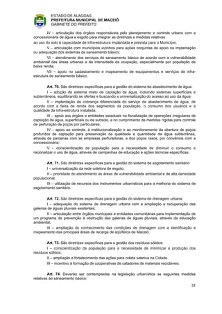 ESTADO DE ALAGOAS
          PREFEITURA MUNICIPAL DE MACEIÓ
          GABINETE DO PREFEITO

        IV – articulação dos órgãos responsáveis pelo planejamento e controle urbano com a
concessionária de água e esgoto para integrar as diretrizes e medidas relativas
ao uso do solo à capacidade de infra-estrutura implantada e prevista para o Município;
        V – articulação com municípios vizinhos para ações conjuntas de apoio na implantação
ou adequação dos sistemas de saneamento básico;
        VI – atendimento dos serviços de saneamento básico de acordo com a vulnerabilidade
ambiental das áreas urbanas e da intensidade da ocupação, especialmente por população de
baixa renda;
        VII – apoio no cadastramento e mapeamento de equipamentos e serviços de infra-
estrutura de saneamento básico.

        Art. 70. São diretrizes específicas para a gestão do sistema de abastecimento de água:
        I – adoção de sistema misto de captação de água, incluindo sistemas superficiais e
subterrâneos, equilibrando as ofertas e buscando a universalização do acesso ao uso da água;
        II – implantação de cobrança diferenciada do serviço de abastecimento de água, de
acordo com a faixa de renda dos segmentos da população, o consumo dos usuários e a
qualidade da infra-estrutura instalada;
        III – apoio aos órgãos e entidades estaduais na fiscalização de operações irregulares de
captação de água, superficiais ou de subsolo, e no cumprimento de medidas rígidas para controle
de perfuração de poços por particulares;
        IV – apoio ao controle, à institucionalização e ao monitoramento da abertura de poços
profundos de captação para preservação da qualidade e quantidade da água subterrânea,
através de parcerias com as empresas perfuradoras, e dos poços rasos, por convênios com a
concessionária;
        V – conscientização da população para a necessidade de diminuir o consumo e
racionalizar o uso de água, através de campanhas de educação e ações técnicas específicas.

       Art. 71. São diretrizes específicas para a gestão do sistema de esgotamento sanitário:
       I – universalização da rede coletora de esgoto;
       II – prioridade do atendimento às áreas de vulnerabilidade ambiental e de alta densidade
populacional;
       III – utilização de recursos dos instrumentos urbanísticos para a melhoria do sistema de
esgotamento sanitário.

        Art. 72. São diretrizes específicas para a gestão do sistema de drenagem urbana:
        I – adequação do sistema de drenagem urbana com a ampliação e recuperação das
galerias de águas pluviais existentes;
        II – articulação entre órgãos municipais e entidades comunitárias para implementação de
um programa de prevenção à obstrução das galerias de águas pluviais, através da educação
ambiental;
        III – ampliação do conhecimento das condições de drenagem com a identificação e
mapeamento das principais áreas de recarga de aqüíferos de Maceió.

        Art. 73. São diretrizes específicas para a gestão dos resíduos sólidos:
        I – conscientização da população para a necessidade de minimizar a produção dos
resíduos sólidos;
        II – ampliação e fortalecimento das ações para coleta seletiva na Cidade.
        III – incentivo à formação de cooperativas de catadores de materiais recicláveis.

         Art. 74. Deverão ser contempladas na legislação urbanística as seguintes medidas
relativas ao saneamento básico:
                                                                                             31
 