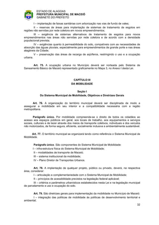 ESTADO DE ALAGOAS
          PREFEITURA MUNICIPAL DE MACEIÓ
          GABINETE DO PREFEITO

        I – implantação de faixas sanitárias com arborização nas vias de fundo de vales;
        II – reservas de áreas para implantação de sistemas de tratamento de esgotos em
regiões não servidas por rede coletora em novos empreendimentos;
        III – exigência de sistemas alternativos de tratamento de esgotos para novos
empreendimentos nas áreas não servidas por rede coletora e de acordo com a densidade
populacional prevista;
        IV – exigências quanto à permeabilidade do solo, compatíveis com as necessidades de
absorção das águas pluviais, especialmente para empreendimentos de grande porte e nas áreas
alagáveis da Cidade;
        V – preservação das áreas de recarga de aqüíferos, restringindo o uso e a ocupação
urbana.

      Art. 75. A ocupação urbana no Município deverá ser norteada pelo Sistema de
Saneamento Básico de Maceió representado graficamente no Mapa 3, no Anexo I desta Lei.



                                         CAPÍTULO III
                                        DA MOBILIDADE

                                        Seção I
             Do Sistema Municipal de Mobilidade, Objetivos e Diretrizes Gerais

      Art. 76. A organização do território municipal deverá ser disciplinada de modo a
assegurar a mobilidade em seu interior e a compatibilidade necessária com a região
metropolitana.

        Parágrafo único. Por mobilidade compreende-se o direito de todos os cidadãos ao
acesso aos espaços públicos em geral, aos locais de trabalho, aos equipamentos e serviços
sociais, culturais e de lazer através dos meios de transporte coletivos, individuais e dos veículos
não motorizados, de forma segura, eficiente, socialmente inclusiva e ambientalmente sustentável.

       Art. 77. O território municipal se organizará tendo como referência o Sistema Municipal de
Mobilidade.

        Parágrafo único. São componentes do Sistema Municipal de Mobilidade:
       I – infra-estrutura física do Sistema Municipal de Mobilidade;
        II – modalidades de transporte de Maceió;
        III – sistema institucional da mobilidade;
        IV – Plano Diretor de Transportes Urbanos.

        Art. 78. A implantação de qualquer projeto, público ou privado, deverá, na respectiva
área, considerar:
        I – articulação e complementariedade com o Sistema Municipal de Mobilidade;
        II – princípios de acessibilidade previstos na legislação federal aplicável;
        III – critérios e parâmetros urbanísticos estabelecidos nesta Lei e na legislação municipal
de parcelamento e uso e ocupação do solo.

       Art. 79. São diretrizes gerais para implementação da mobilidade no Município de Maceió:
       I – integração das políticas de mobilidade às políticas de desenvolvimento territorial e
ambiental;
                                                                                                32
 