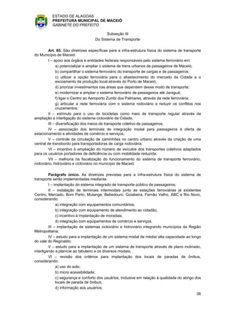 ESTADO DE ALAGOAS
          PREFEITURA MUNICIPAL DE MACEIÓ
          GABINETE DO PREFEITO

                                          Subseção III
                                    Do Sistema de Transporte

         Art. 85. São diretrizes específicas para a infra-estrutura física do sistema de transporte
do Município de Maceió:
         I – apoio aos órgãos e entidades federais responsáveis pelo sistema ferroviário em:
              a) potencializar e ampliar o sistema de trens urbanos de passageiros de Maceió;
              b) compartilhar o sistema ferroviário do transporte de cargas e de passageiros;
              c) utilizar a opção ferroviária para o abastecimento do mercado da Cidade e o
              escoamento da produção local através do Porto de Maceió;
              d) priorizar investimentos nas áreas que dependem desse modo de transporte;
              e) modernizar e ampliar o sistema ferroviário de passageiros até Jaraguá;
              f) ligar o Centro ao Aeroporto Zumbi dos Palmares, através da rede ferroviária;
              g) articular a rede ferroviária com o sistema rodoviário e reduzir os conflitos nos
              cruzamentos;
         II – estímulo para o uso de bicicletas como meio de transporte regular através da
ampliação e interligação do sistema cicloviário da Cidade;
         III – diversificação dos meios de transporte coletivo de passageiros;
         IV – associação dos terminais de integração modal para passageiros à oferta de
estacionamento e atividades de comércio e serviços;
         V – controle da circulação de caminhões no centro urbano através da criação de uma
central de transbordo para transportadoras de carga rodoviária;
         VI – incentivo à ampliação do número de veículos dos transportes coletivos adaptados
para os usuários portadores de deficiência ou com mobilidade reduzida;
         VII – melhoria na fiscalização do funcionamento do sistema de transporte ferroviário,
rodoviário, hidroviário e cicloviário no município de Maceió.

         Parágrafo único. As diretrizes previstas para a infra-estrutura física do sistema de
transporte serão implementadas mediante:
         I – implantação do sistema integrado de transporte público de passageiros;
         II – instalação de terminais intermodais junto as estações ferroviárias já existentes
Centro, Mercado, Bom Parto, Mutange, Bebedouro, Goiabeira, Fernão Velho, ABC e Rio Novo,
considerando:
              a) integração com equipamentos comunitários;
              b) integração com equipamento de atendimento ao cidadão;
              c) incentivo à implantação de moradias;
              d) integração com equipamentos de comércio e serviços.
         III – implantação de sistemas cicloviário e hidroviário integrando municípios da Região
Metropolitana;
         IV – estudo para a implantação de um sistema modal de média/ alta capacidade ao longo
do vale do Reginaldo;
         V – estudo para a implantação de um sistema de transporte através de plano inclinado,
interligando a planície ao tabuleiro e os diversos modais;
         VI – revisão dos critérios para implantação dos locais de paradas de ônibus,
considerando:
              a) uso do solo;
              b) micro acessibilidade;
              c) segurança e conforto dos usuários, inclusive em relação à qualidade do abrigo dos
              locais de parada de ônibus;
              d) informação aos usuários;
                                                                                                36
 
