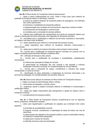 ESTADO DE ALAGOAS
          PREFEITURA MUNICIPAL DE MACEIÓ
          GABINETE DO PREFEITO

       Art. 89. O Plano Diretor de Transportes Urbanos deverá prever:
        I – ações a serem implementadas em curto, médio e longo prazo para melhoria da
qualidade do transporte coletivo no Município, incluindo:
             a) estudo do sistema integrado de transporte público de passageiros, com definição
             dos custos operacionais;
             b) itinerários e modalidades de transportes públicos;
             c) regulamentação das condições de funcionamento, segurança, horários e tarifas;
             d) procedimentos de fiscalização e controle social;
             e) condições para a concessão de serviços públicos.
        II – critérios para qualificação dos equipamentos de suporte do transporte coletivo que
incluam a distribuição dos locais de parada e de integração do transporte rodoviário;
        III – prioridades para a implantação e melhoria nos terminais rodoviários e intermodais,
na Cidade e nas áreas rurais de Maceió;
        IV – ações específicas para melhoria e manutenção das estradas vicinais;
        V – ações específicas para melhoria do transporte rodoviário intramunicipal e
intermunicipal;
        VI – ações para a melhoria do sistema hidroviário intramunicipal e intermunicipal;
        VII – normas para a qualificação do transporte lagunar municipal, em conjunto com os
órgãos e entidades governamentais federais e estaduais afins;
        VIII – definição da hierarquia viária urbana;
        IX – normas para a qualificação da circulação e acessibilidade, estabelecendo
minimamente:
             a) critérios para operação do tráfego de veículos;
             b) padronização da sinalização das vias urbanas e das estradas e rodovias
             localizadas no território municipal, em complementação às normas federais.
        X – normas para o transporte de cargas, considerando a natureza das cargas
transportadas e o porte do veículo;
        XI – identificação de áreas destinadas à implantação de terminais intermodais e de
terminais de integração, em complementação aos previstos nesta Lei.

         Art. 90. Dever-se-ão adequar às diretrizes do Plano Diretor de Transportes Urbanos:
         I – órgãos municipais da administração direta e indireta;
         II – instrumentos de regulação e controle urbano;
         III – programas, planos e projetos municipais relativos à mobilidade e à estruturação e
qualificação urbana;
         IV – ações dos órgãos responsáveis pelo planejamento e gestão do sistema viário e
transporte municipal;
         V – concessionários de transporte público.

        Art. 91. O Plano Diretor de Transportes Urbanos complementa-se com os seguintes
planos, programas, campanhas e projetos:
        I – plano para regularização e qualificação de calçadas que contemple entre outros
aspectos:
            a) promoção da acessibilidade universal;
            b) larguras mínimas, considerando a implantação de baias de ônibus nas vias de
            maior fluxo;
            c) padronização das calçadas e dos passeios públicos, quanto à declividade máxima,
            os materiais e revestimentos adequados;
            d) regras para o acesso de veículos;
            e) definição de locais e tipos de arborização;
                                                                                             38
 