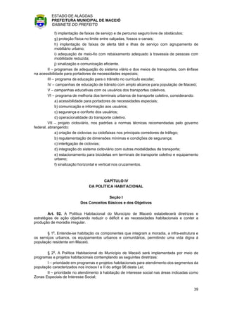ESTADO DE ALAGOAS
          PREFEITURA MUNICIPAL DE MACEIÓ
          GABINETE DO PREFEITO

              f) implantação de faixas de serviço e de percurso seguro livre de obstáculos;
              g) proteção física no limite entre calçadas, fossos e canais;
              h) implantação de faixas de alerta tátil e ilhas de serviço com agrupamento de
              mobiliário urbano;
              i) adequação de meio-fio com rebaixamento adequado à travessia de pessoas com
              mobilidade reduzida;
              j) sinalização e comunicação eficiente.
         II – programas de adequação do sistema viário e dos meios de transportes, com ênfase
na acessibilidade para portadores de necessidades especiais;
         III – programa de educação para o trânsito no currículo escolar;
         IV – campanhas de educação de trânsito com amplo alcance para população de Maceió;
         V – campanhas educativas com os usuários dos transportes coletivos.
         VI – programa de melhoria dos terminais urbanos de transporte coletivo, considerando:
              a) acessibilidade para portadores de necessidades especiais;
              b) comunicação e informação aos usuários;
              c) segurança e conforto dos usuários;
              d) operacionalidade do transporte coletivo.
         VII – projeto cicloviário, nos padrões e normas técnicas recomendadas pelo governo
federal, abrangendo:
              a) criação de ciclovias ou ciclofaixas nos principais corredores de tráfego;
              b) regulamentação de dimensões mínimas e condições de segurança;
              c) interligação de ciclovias;
              d) integração do sistema cicloviário com outras modalidades de transporte;
              e) estacionamento para bicicletas em terminais de transporte coletivo e equipamento
              urbano;
              f) sinalização horizontal e vertical nos cruzamentos.



                                       CAPÍTULO IV
                                DA POLÍTICA HABITACIONAL

                                          Seção I
                           Dos Conceitos Básicos e dos Objetivos

        Art. 92. A Política Habitacional do Município de Maceió estabelecerá diretrizes e
estratégias de ação objetivando reduzir o déficit e as necessidades habitacionais e conter a
produção de moradia irregular.

        § 1o. Entende-se habitação os componentes que integram a moradia, a infra-estrutura e
os serviços urbanos, os equipamentos urbanos e comunitários, permitindo uma vida digna à
população residente em Maceió.

       § 2o. A Política Habitacional do Município de Maceió será implementada por meio de
programas e projetos habitacionais contemplando as seguintes diretrizes:
       I – prioridade em programas e projetos habitacionais para atendimento dos segmentos da
população caracterizados nos incisos I e II do artigo 96 desta Lei;
       II – prioridade no atendimento à habitação de interesse social nas áreas indicadas como
Zonas Especiais de Interesse Social;


                                                                                              39
 