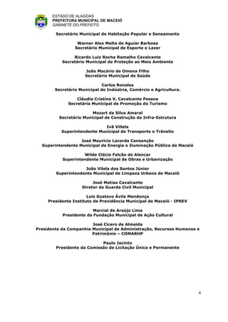 ESTADO DE ALAGOAS
       PREFEITURA MUNICIPAL DE MACEIÓ
       GABINETE DO PREFEITO

        Secretário Municipal de Habitação Popular e Saneamento

                  Warner Alex Malta de Aguiar Barbosa
                 Secretário Municipal de Esporte e Lazer

                Ricardo Luiz Rocha Ramalho Cavalcante
           Secretário Municipal de Proteção ao Meio Ambiente

                     João Macário de Omena Filho
                     Secretário Municipal de Saúde

                              Carlos Ronalsa
        Secretário Municipal de Indústria, Comércio e Agricultura.

                  Cláudia Cristina V. Cavalcante Pessoa
              Secretária Municipal de Promoção do Turismo

                        Mozart da Silva Amaral
         Secretário Municipal de Construção da Infra-Estrutura

                              Ivã Villela
           Superintendente Municipal de Transporte e Trânsito

                   José Maurício Lacerda Cansanção
  Superintendente Municipal de Energia e Iluminação Pública de Maceió

                    Wilde Clécio Falcão de Alencar
           Superintendente Municipal de Obras e Urbanização

                    João Vilela dos Santos Júnior
        Superintendente Municipal de Limpeza Urbana de Maceió

                         José Matias Cavalcante
                    Diretor da Guarda Civil Municipal

                       Luis Gustavo Ávila Mendonça
     Presidente Instituto de Previdência Municipal de Maceió - IPREV

                         Marcial de Araújo Lima
           Presidente da Fundação Municipal de Ação Cultural

                        José Cícero de Almeida
Presidente da Companhia Municipal de Administração, Recursos Humanos e
                        Patrimônio – COMARHP

                            Paulo Jacinto
        Presidente da Comissão de Licitação Única e Permanente




                                                                        4
 