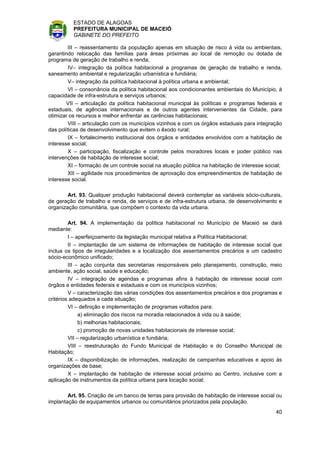 ESTADO DE ALAGOAS
          PREFEITURA MUNICIPAL DE MACEIÓ
          GABINETE DO PREFEITO

        III – reassentamento da população apenas em situação de risco à vida ou ambientais,
garantindo relocação das famílias para áreas próximas ao local de remoção ou dotada de
programa de geração de trabalho e renda;
        IV– integração da política habitacional a programas de geração de trabalho e renda,
saneamento ambiental e regularização urbanística e fundiária;
        V– integração da política habitacional à política urbana e ambiental;
        VI – consonância da política habitacional aos condicionantes ambientais do Município, à
capacidade de infra-estrutura e serviços urbanos;
        VII – articulação da política habitacional municipal às políticas e programas federais e
estaduais, de agências internacionais e de outros agentes intervenientes da Cidade, para
otimizar os recursos e melhor enfrentar as carências habitacionais;
        VIII – articulação com os municípios vizinhos e com os órgãos estaduais para integração
das políticas de desenvolvimento que evitem o êxodo rural;
        IX – fortalecimento institucional dos órgãos e entidades envolvidos com a habitação de
interesse social;
        X – participação, fiscalização e controle pelos moradores locais e poder público nas
intervenções de habitação de interesse social;
        XI – formação de um controle social na atuação pública na habitação de interesse social;
        XII – agilidade nos procedimentos de aprovação dos empreendimentos de habitação de
interesse social.

        Art. 93. Qualquer produção habitacional deverá contemplar as variáveis sócio-culturais,
de geração de trabalho e renda, de serviços e de infra-estrutura urbana, de desenvolvimento e
organização comunitária, que compõem o contexto da vida urbana.

         Art. 94. A implementação da política habitacional no Município de Maceió se dará
mediante:
         I – aperfeiçoamento da legislação municipal relativa a Política Habitacional;
         II – implantação de um sistema de informações de habitação de interesse social que
inclua os tipos de irregularidades e a localização dos assentamentos precários e um cadastro
sócio-econômico unificado;
         III – ação conjunta das secretarias responsáveis pelo planejamento, construção, meio
ambiente, ação social, saúde e educação;
         IV – integração de agendas e programas afins à habitação de interesse social com
órgãos e entidades federais e estaduais e com os municípios vizinhos;
         V – caracterização das várias condições dos assentamentos precários e dos programas e
critérios adequados a cada situação;
         VI – definição e implementação de programas voltados para:
              a) eliminação dos riscos na moradia relacionados à vida ou à saúde;
              b) melhorias habitacionais;
              c) promoção de novas unidades habitacionais de interesse social;
         VII – regularização urbanística e fundiária;
         VIII – reestruturação do Fundo Municipal de Habitação e do Conselho Municipal de
Habitação;
         IX – disponibilização de informações, realização de campanhas educativas e apoio às
organizações de base;
         X – implantação de habitação de interesse social próximo ao Centro, inclusive com a
aplicação de instrumentos da política urbana para locação social;

        Art. 95. Criação de um banco de terras para provisão de habitação de interesse social ou
implantação de equipamentos urbanos ou comunitários priorizados pela população.
                                                                                             40
 