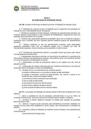 ESTADO DE ALAGOAS
          PREFEITURA MUNICIPAL DE MACEIÓ
          GABINETE DO PREFEITO




                                       Seção II
                           DA HABITAÇÃO DE INTERESSE SOCIAL

        Art. 96. Compete ao Município de Maceió promover a habitação de interesse social.

         § 1o. Habitação de interesse social é a habitação para os segmentos da população em
situação de maior vulnerabilidade social, abrangendo:
         I – famílias em situação de miséria absoluta, residentes em assentamentos precários, em
unidades sujeitas à desocupação ou sem condições de habitabilidade, incapazes de arcar com
quaisquer ônus financeiros com a moradia;
         II – famílias cujas capacidades aquisitivas possibilitam arcar com um dispêndio irregular e
insuficiente com a moradia, que sem subsídios permite residência apenas em assentamentos
precários;
         III – famílias residentes ou não em assentamentos precários cujas capacidades
aquisitivas possibilitam arcar com um dispêndio regular com a moradia, por meio de
financiamentos especiais, menos onerosos que os praticados no setor privado.

         § 2o. Considera-se assentamento precário a ocupação urbana que possui pelo menos
uma das seguintes características:
         I – irregularidade urbanística e dominial, em decorrência da ausência ou insuficiência de
infra-estrutura urbana e de equipamentos urbanos e comunitários, assim como ausência de título
em nome do possuidor correspondente ao imóvel;
         II – insalubridade, por falta de saneamento básico ou em regiões com alto nível de
poluição química;
         III – inadequação da moradia, pela execução com materiais construtivos ou com área de
construção abaixo de padrões mínimos de habitabilidade;
         IV – situação de risco, em decorrência das moradias estarem:
              a) sujeitas a deslizamento, em encostas ou grotas de alta declividade;
              b) sujeitas a enchentes, na beira da lagoa Mundaú, rios, riachos e canais ou em
              fundos de vale e linhas de drenagem natural;
              c) em terrenos turfosos impróprios para construção;
              d) sob as redes de alta tensão;
              e) nas faixas de domínio da rede ferroviária;
              f) sobre canais e galerias de águas pluviais;
              g) junto ao local de destino final de resíduos sólidos.

         Art. 97. A promoção da Habitação de Interesse Social no Município de Maceió tem como
objetivos:
         I – elevar a qualidade de vida da população, particularmente no que se refere às
condições habitacionais, de forma a promover a inclusão social e ampliar a cidadania;
         II – minimizar os efeitos negativos causados na Cidade pela migração de população
pobre das áreas rurais;
         III – diminuir o impacto social provocado pela transferência de famílias residentes em
situação de risco para áreas afastadas do centro urbano, sem infra-estrutura e condições de
trabalho;
         IV – aumentar a oferta de habitação de interesse social na Cidade e nos assentamentos
rurais através de:
              a) financiamentos de longo prazo;

                                                                                                 41
 