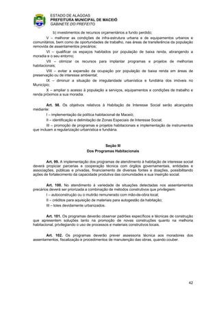 ESTADO DE ALAGOAS
         PREFEITURA MUNICIPAL DE MACEIÓ
         GABINETE DO PREFEITO

             b) investimentos de recursos orçamentários a fundo perdido;
        V – melhorar as condições de infra-estrutura urbana e de equipamentos urbanos e
comunitários, bem como de oportunidades de trabalho, nas áreas de transferência da população
removida de assentamentos precários;
        VI – qualificar os espaços habitados por população de baixa renda, abrangendo a
moradia e o seu entorno;
        VII – otimizar os recursos para implantar programas e projetos de melhorias
habitacionais;
        VIII – evitar a expansão da ocupação por população de baixa renda em áreas de
preservação ou de interesse ambiental;
        IX – diminuir a situação de irregularidade urbanística e fundiária dos imóveis no
Município;
        X – ampliar o acesso à população a serviços, equipamentos e condições de trabalho e
renda próximos a sua moradia.

        Art. 98. Os objetivos relativos à Habitação de Interesse Social serão alcançados
mediante:
        I – implementação da política habitacional de Maceió;
        II – identificação e delimitação de Zonas Especiais de Interesse Social;
        III – promoção de programas e projetos habitacionais e implementação de instrumentos
que incluam a regularização urbanística e fundiária.



                                       Seção III
                              Dos Programas Habitacionais

       Art. 99. A implementação dos programas de atendimento à habitação de interesse social
deverá propiciar parcerias e cooperação técnica com órgãos governamentais, entidades e
associações, públicas e privadas, financiamento de diversas fontes e doações, possibilitando
ações de fortalecimento da capacidade produtiva das comunidades e sua inserção social.

        Art. 100. No atendimento à variedade de situações detectadas nos assentamentos
precários deverá ser priorizada a combinação de métodos construtivos que privilegiem:
        I – autoconstrução ou o mutirão remunerado com mão-de-obra local;
        II – créditos para aquisição de materiais para autogestão da habitação;
        III – lotes devidamente urbanizados.

        Art. 101. Os programas deverão observar padrões específicos e técnicas de construção
que apresentem soluções tanto na promoção de novas construções quanto na melhoria
habitacional, privilegiando o uso de processos e materiais construtivos locais.

       Art. 102. Os programas deverão prever assessoria técnica aos moradores dos
assentamentos, fiscalização e procedimentos de manutenção das obras, quando couber.




                                                                                         42
 
