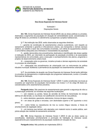 ESTADO DE ALAGOAS
          PREFEITURA MUNICIPAL DE MACEIÓ
          GABINETE DO PREFEITO




                                        Seção IV
                          Das Zonas Especiais de Interesse Social

                                          Subseção I
                                      Disposições Gerais

        Art. 103. Zonas Especiais de Interesse Social (ZEIS) são as áreas públicas ou privadas,
destinadas a segmentos da população em situação de vulnerabilidade social, caracterizadas no
artigo 96 desta Lei, prioritárias no atendimento a programas e projetos habitacionais.

          § 1o. Na instituição das ZEIS, serão observadas as seguintes diretrizes:
         I – garantia da constituição de assentamentos urbanos sustentáveis, com respeito ao
saneamento ambiental e garantia à infra-estrutura urbana, aos transportes e demais serviços
públicos, ao trabalho e lazer das comunidades envolvidas, com oferta de equipamentos urbanos
e comunitários adequados aos interesses e necessidades da população;
          II – gestão democrática dos procedimentos destinados à identificação das áreas sujeitas
à instituição de ZEIS, por intermédio da participação da população envolvida e de associações
representativas da comunidade, para a execução e acompanhamento dos planos, programas e
projetos de desenvolvimento urbano local;
          III – cooperação entre os governos, iniciativa privada e demais segmentos da sociedade
no processo de urbanização;
          IV – adequação dos procedimentos de urbanização com os instrumentos de política
tributária municipal, facilitando a permanência da população nos assentamentos urbanizados.

       § 2o. As prioridades de atuação nas Zonas Especiais de Interesse Social serão definidas
no processo de planejamento e implementação dos programas habitacionais, ouvido o Conselho
Municipal de Habitação.

        Art. 104. Zonas Especiais de Interesse Social 1 (ZEIS 1) serão constituídas nos locais já
ocupados por segmentos da população mencionados nos incisos I e II do artigo 96 desta Lei,
caracterizados como assentamentos precários.

         Parágrafo único. São passíveis de reassentamento para garantir a segurança de vida ou
a preservação ambiental, as moradias nas seguintes localizações:
         I – sob viadutos ou pontes, faixas de servidão de linhas de transmissão de energia
elétrica em alta tensão, ou nas faixas non aedificandi e de domínio de vias públicas;
         II – sobre oleodutos, gasodutos, eletrodutos, troncos de água e esgoto;
         III – em áreas de grotas e encostas, com declividade superior a 45o (quarenta e cinco
graus);
         IV – sobre fontes ou nascedouros de rios ou cursos d'água naturais, e faixas de
amortecimento de vegetação nativa;
         V – em terrenos que tenham sido aterrados com material nocivo à saúde pública, sem
prévia adoção das medidas de saneamento ambiental;

         Art. 105. Zonas Especiais de Interesse Social 2 (ZEIS 2) são as áreas vazias ou
subutilizadas, destinadas prioritariamente à promoção da habitação de interesse social,
especialmente para reassentamento da população residente em situação de risco.

        Parágrafo único. Não poderão ser implantadas ZEIS 2:
                                                                                              43
 