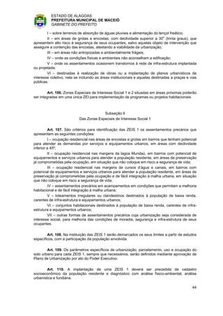 ESTADO DE ALAGOAS
          PREFEITURA MUNICIPAL DE MACEIÓ
          GABINETE DO PREFEITO

        I – sobre terrenos de absorção de águas pluviais e alimentação do lençol freático;
        II – em áreas de grotas e encostas, com declividade superior a 30o (trinta graus), que
apresentem alto risco à segurança de seus ocupantes, salvo aquelas objeto de intervenção que
assegure a contenção das encostas, atestando a viabilidade da urbanização;
        III – em áreas não antropizadas e ambientalmente frágeis;
        IV – onde as condições físicas e ambientais não aconselham a edificação;
        V – onde os assentamentos ocasionem transtornos à rede de infra-estrutura implantada
ou projetada;
        VI – destinadas à realização de obras ou a implantação de planos urbanísticos de
interesse coletivo, nela se incluindo as áreas institucionais e aquelas destinadas a praças e vias
públicas.

         Art. 106. Zonas Especiais de Interesse Social 1 e 2 situadas em áreas próximas poderão
ser integradas em uma única ZEI para implementação de programas ou projetos habitacionais.



                                        Subseção II
                           Das Zonas Especiais de Interesse Social 1

         Art. 107. São critérios para identificação das ZEIS 1 os assentamentos precários que
apresentem as seguintes condições:
         I – ocupação residencial nas áreas de encostas e grotas em bairros que tenham potencial
para atender as demandas por serviços e equipamentos urbanos, em áreas com declividade
inferior a 45º;
         II – ocupação residencial nas margens da lagoa Mundaú, em bairros com potencial de
equipamentos e serviços urbanos para atender a população residente, em áreas de preservação
já comprometidas pela ocupação, em situação que não coloque em risco a segurança de vida;
         III – ocupação residencial nas margens de cursos d’água e canais, em bairros com
potencial de equipamentos e serviços urbanos para atender a população residente, em áreas de
preservação já comprometidas pela ocupação e de fácil integração à malha urbana, em situação
que não coloque em risco a segurança de vida;
         IV – assentamentos precários em acampamentos em condições que permitam a melhoria
habitacional e de fácil integração à malha urbana;
         V – loteamentos irregulares ou clandestinos destinados à população de baixa renda,
carentes de infra-estrutura e equipamentos urbanos;
         VI – conjuntos habitacionais destinados à população de baixa renda, carentes de infra-
estrutura e equipamentos urbanos;
         VII – outras formas de assentamentos precários cuja urbanização seja considerada de
interesse social, para melhoria das condições de moradia, segurança e infra-estrutura de seus
ocupantes.

        Art. 108. Na instituição das ZEIS 1 serão demarcados os seus limites a partir de estudos
específicos, com a participação da população envolvida.

        Art. 109. Os parâmetros específicos de urbanização, parcelamento, uso e ocupação do
solo urbano para cada ZEIS 1, sempre que necessários, serão definidos mediante aprovação de
Plano de Urbanização por ato do Poder Executivo.

        Art. 110. A implantação de uma ZEIS 1 deverá ser precedida de cadastro
socioeconômico da população residente e diagnóstico com análise físico-ambiental, análise
urbanística e fundiária.

                                                                                               44
 
