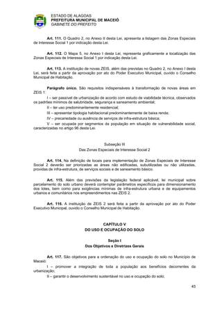 ESTADO DE ALAGOAS
            PREFEITURA MUNICIPAL DE MACEIÓ
            GABINETE DO PREFEITO


        Art. 111. O Quadro 2, no Anexo II desta Lei, apresenta a listagem das Zonas Especiais
de Interesse Social 1 por indicação desta Lei.

       Art. 112. O Mapa 5, no Anexo I desta Lei, representa graficamente a localização das
Zonas Especiais de Interesse Social 1 por indicação desta Lei.

        Art. 113. A instituição de novas ZEIS, além das previstas no Quadro 2, no Anexo I desta
Lei, será feita a partir da aprovação por ato do Poder Executivo Municipal, ouvido o Conselho
Municipal de Habitação.

          Parágrafo único. São requisitos indispensáveis à transformação de novas áreas em
ZEIS 1:
        I – ser passível de urbanização de acordo com estudo de viabilidade técnica, observados
os padrões mínimos de salubridade, segurança e saneamento ambiental;
        II – ter uso predominantemente residencial;
        III – apresentar tipologia habitacional predominantemente de baixa renda;
        IV – precariedade ou ausência de serviços de infra-estrutura básica;
        V – ser ocupada por segmentos da população em situação de vulnerabilidade social,
caracterizadas no artigo 96 desta Lei.



                                        Subseção III
                           Das Zonas Especiais de Interesse Social 2

        Art. 114. Na definição de locais para implementação de Zonas Especiais de Interesse
Social 2 deverão ser priorizadas as áreas não edificadas, subutilizadas ou não utilizadas,
providas de infra-estrutura, de serviços sociais e de saneamento básico.

        Art. 115. Além das previsões da legislação federal aplicável, lei municipal sobre
parcelamento do solo urbano deverá contemplar parâmetros específicos para dimensionamento
dos lotes, bem como para exigências mínimas de infra-estrutura urbana e de equipamentos
urbanos e comunitários nos empreendimentos nas ZEIS 2.

        Art. 116. A instituição de ZEIS 2 será feita a partir da aprovação por ato do Poder
Executivo Municipal, ouvido o Conselho Municipal de Habitação.



                                      CAPÍTULO V
                              DO USO E OCUPAÇÃO DO SOLO

                                           Seção I
                               Dos Objetivos e Diretrizes Gerais

          Art. 117. São objetivos para a ordenação do uso e ocupação do solo no Município de
Maceió:
        I – promover a integração de toda a população aos benefícios decorrentes da
urbanização;
        II – garantir o desenvolvimento sustentável no uso e ocupação do solo;

                                                                                            45
 