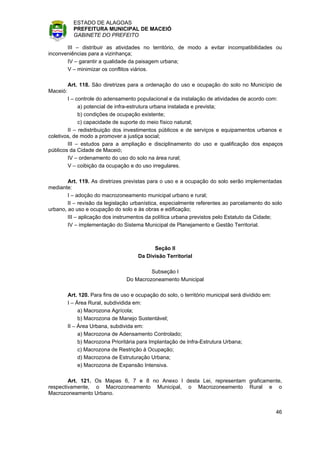 ESTADO DE ALAGOAS
            PREFEITURA MUNICIPAL DE MACEIÓ
            GABINETE DO PREFEITO

       III – distribuir as atividades no território, de modo a evitar incompatibilidades ou
inconveniências para a vizinhança;
       IV – garantir a qualidade da paisagem urbana;
       V – minimizar os conflitos viários.

          Art. 118. São diretrizes para a ordenação do uso e ocupação do solo no Município de
Maceió:
        I – controle do adensamento populacional e da instalação de atividades de acordo com:
             a) potencial de infra-estrutura urbana instalada e prevista;
             b) condições de ocupação existente;
             c) capacidade de suporte do meio físico natural;
        II – redistribuição dos investimentos públicos e de serviços e equipamentos urbanos e
coletivos, de modo a promover a justiça social;
        III – estudos para a ampliação e disciplinamento do uso e qualificação dos espaços
públicos da Cidade de Maceió;
        IV – ordenamento do uso do solo na área rural;
        V – coibição da ocupação e do uso irregulares.

        Art. 119. As diretrizes previstas para o uso e a ocupação do solo serão implementadas
mediante:
        I – adoção do macrozoneamento municipal urbano e rural;
        II – revisão da legislação urbanística, especialmente referentes ao parcelamento do solo
urbano, ao uso e ocupação do solo e às obras e edificação;
        III – aplicação dos instrumentos da política urbana previstos pelo Estatuto da Cidade;
        IV – implementação do Sistema Municipal de Planejamento e Gestão Territorial.



                                              Seção II
                                        Da Divisão Territorial

                                            Subseção I
                                   Do Macrozoneamento Municipal

          Art. 120. Para fins de uso e ocupação do solo, o território municipal será dividido em:
          I – Área Rural, subdividida em:
               a) Macrozona Agrícola;
               b) Macrozona de Manejo Sustentável;
          II – Área Urbana, subdivida em:
               a) Macrozona de Adensamento Controlado;
               b) Macrozona Prioritária para Implantação de Infra-Estrutura Urbana;
               c) Macrozona de Restrição à Ocupação;
               d) Macrozona de Estruturação Urbana;
               e) Macrozona de Expansão Intensiva.

        Art. 121. Os Mapas 6, 7 e 8 no Anexo I desta Lei, representam graficamente,
respectivamente, o Macrozoneamento Municipal, o Macrozoneamento Rural e o
Macrozoneamento Urbano.


                                                                                                    46
 