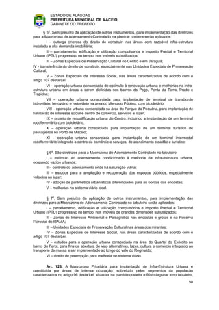 ESTADO DE ALAGOAS
          PREFEITURA MUNICIPAL DE MACEIÓ
          GABINETE DO PREFEITO

       § 5o. Sem prejuízo da aplicação de outros instrumentos, para implementação das diretrizes
para a Macrozona de Adensamento Controlado na planície costeira serão aplicados:
         I – outorga onerosa do direito de construir, nas áreas com razoável infra-estrutura
instalada e alta demanda imobiliária;
         II – parcelamento, edificação e utilização compulsórios e Imposto Predial e Territorial
Urbano (IPTU) progressivo no tempo, nos imóveis subutilizados;
         III – Zonas Especiais de Preservação Cultural no Centro e em Jaraguá;
IV - transferência do direito de construir, especialmente nas Unidades Especiais de Preservação
Cultural;
         V – Zonas Especiais de Interesse Social, nas áreas caracterizadas de acordo com o
artigo 107 desta Lei;
         VI – operação urbana consorciada de estímulo à renovação urbana e melhorias na infra-
estrutura urbana em áreas a serem definidas nos bairros do Poço, Ponta da Terra, Prado e
Trapiche;
         VII – operação urbana consorciada para implantação de terminal de transbordo
hidroviário, ferroviário e rodoviário na área do Mercado Público, com bicicletário;
         VIII – operação urbana consorciada na área do Parque da Pecuária, para implantação de
habitação de interesse social e centro de comércio, serviços e lazer;
         IX – projeto de requalificação urbana do Centro, incluindo a implantação de um terminal
rodoferroviário com bicicletário;
         X – operação urbana consorciada para implantação de um terminal turístico de
passageiros no Porto de Maceió;
         XI – operação urbana consorciada para implantação de um terminal intermodal
rodoferroviário integrado a centro de comércio e serviços, de atendimento cidadão e turístico.

        § 6o. São diretrizes para a Macrozona de Adensamento Controlado no tabuleiro:
        I – estímulo ao adensamento condicionado à melhoria da infra-estrutura urbana,
ocupando vazios urbanos;
        II – controle do adensamento onde há saturação viária;
        III – estudos para a ampliação e recuperação dos espaços públicos, especialmente
voltados ao lazer;
        IV - adoção de parâmetros urbanísticos diferenciados para as bordas das encostas;
        V – melhorias no sistema viário local.

         § 7o. Sem prejuízo da aplicação de outros instrumentos, para implementação das
diretrizes para a Macrozona de Adensamento Controlado no tabuleiro serão aplicados:
         I – parcelamento, edificação e utilização compulsórios e Imposto Predial e Territorial
Urbano (IPTU) progressivo no tempo, nos imóveis de grandes dimensões subutilizados;
         II – Zonas de Interesse Ambiental e Paisagístico nas encostas e grotas e na Reserva
Florestal do IBAMA;
         III – Unidades Especiais de Preservação Cultural nas áreas dos mirantes;
         IV – Zonas Especiais de Interesse Social, nas áreas caracterizadas de acordo com o
artigo 107 desta Lei;
         V – estudos para a operação urbana consorciada na área do Quartel do Exército no
bairro do Farol, para fins de abertura de vias alternativas, lazer, cultura e comércio integrado ao
transporte de massa a ser implementado ao longo do vale do Reginaldo;
         VI – direito de preempção para melhoria no sistema viário.

         Art. 128. A Macrozona Prioritária para Implantação de Infra-Estrutura Urbana é
constituída por áreas de intensa ocupação, sobretudo pelos segmentos da população
caracterizados no artigo 96 desta Lei, situadas na planície costeira e flúvio-lagunar e no tabuleiro,
                                                                                                  50
 