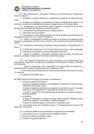 ESTADO DE ALAGOAS
          PREFEITURA MUNICIPAL DE MACEIÓ
          GABINETE DO PREFEITO

        § 6o. São diretrizes para a Macrozona Prioritária para Implantação de Infra-Estrutura
Urbana no tabuleiro:
         I – associação de ações voltadas para urbanização a programas de desenvolvimento
social;
         II – prioridade na implantação ou adequação do sistema de esgotamento sanitário e nas
melhorias nos sistemas de abastecimento de água, drenagem urbana e iluminação pública;
         III – aproveitamento da infra-estrutura urbana instalada na Avenida Durval de Góes
Monteiro para implantação de sistemas de saneamento básico;
         IV – urbanização e requalificação das áreas públicas de lazer;
         V – arborização nas áreas públicas;
         VI – recuperação de áreas públicas invadidas que não se configurem Zonas Especiais de
Interesse Social de acordo com o artigo 107 desta Lei;
         VII – incentivo à implantação de centros de comércio e de serviços e de pequenos pólos
industriais, especialmente em Santo Amaro, Tabuleiro, Chã de Jaqueira, Ouro Preto, Petrópolis e
Canaã;
         VIII – prioridade na implantação de ligações viárias favorecendo a integração entre os
bairros;
         IX – prioridade na implantação de um meio de transporte de massa no vale do Reginaldo;
         X – melhoria de acessibilidade ao Terminal Rodoviário João Paulo II;
         XI - adoção de parâmetros urbanísticos específicos para ocupação de bordas dos
tabuleiros, priorizando a implantação de mirantes e áreas livres de lazer.

         § 7o. Sem prejuízo da aplicação de outros instrumentos, para implementação das
diretrizes para a Macrozona Prioritária para Implantação de Infra-Estrutura Urbana no tabuleiro
serão aplicados:
         I – direito de preempção para implantação de equipamentos comunitários ou
reassentamento de famílias removidas de áreas em situação de risco;
         II – Zonas Especiais de Interesse Social nas áreas caracterizadas de acordo com o artigo
107 desta Lei;
         III – projeto de arborização urbana.

Art. 129. A Macrozona de Restrição à Ocupação é constituída por:
        I – na planície costeira e flúvio-lagunar:
             a) áreas de fragilidade ambiental com deficiências de infra-estrutura urbana e baixa
             intensidade de ocupação urbana;
             b) áreas de fragilidade ambiental que necessitam de restrição ao uso e à ocupação
             urbana para se compatibilizarem à capacidade de suporte físico natural;
             c) áreas em situação de risco ambiental pela proximidade ao complexo cloroquímico
             do Pontal da Barra;
        II – no tabuleiro:
             a) áreas de mananciais ou bacias de recarga cujas condições ambientais exigem
             controle na ocupação e nas atividades a serem implantadas;
             b) áreas com restrições legais ou institucionais à ocupação urbana;
        III – nas encostas, áreas com declividade superior a 17o (dezessete graus) e inferior a 45o
(quarenta e cinco graus).

        § 1o. A instituição da Macrozona de Restrição à Ocupação tem por finalidades:
        I – compatibilizar o uso e a ocupação urbana à proteção ambiental;
        II – garantir a qualidade da paisagem urbana;
        III – preservar ocupações tradicionais.

                                                                                                52
 
