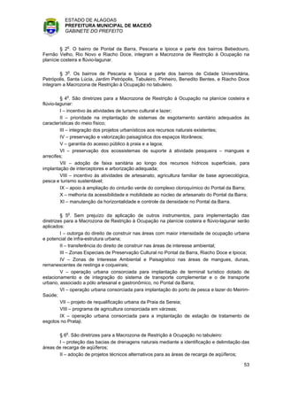 ESTADO DE ALAGOAS
          PREFEITURA MUNICIPAL DE MACEIÓ
          GABINETE DO PREFEITO


         § 2o. O bairro de Pontal da Barra, Pescaria e Ipioca e parte dos bairros Bebedouro,
Fernão Velho, Rio Novo e Riacho Doce, integram a Macrozona de Restrição à Ocupação na
planície costeira e flúvio-lagunar.

        § 3o. Os bairros de Pescaria e Ipioca e parte dos bairros de Cidade Universitária,
Petrópolis, Santa Lúcia, Jardim Petrópolis, Tabuleiro, Pinheiro, Benedito Bentes, e Riacho Doce
integram a Macrozona de Restrição à Ocupação no tabuleiro.

         § 4o. São diretrizes para a Macrozona de Restrição à Ocupação na planície costeira e
flúvio-lagunar:
         I – incentivo às atividades de turismo cultural e lazer;
         II – prioridade na implantação de sistemas de esgotamento sanitário adequados às
características do meio físico;
         III – integração dos projetos urbanísticos aos recursos naturais existentes;
         IV – preservação e valorização paisagística dos espaços litorâneos;
         V – garantia do acesso público à praia e a lagoa;
         VI – preservação dos ecossistemas de suporte à atividade pesqueira – mangues e
arrecifes;
         VII – adoção de faixa sanitária ao longo dos recursos hídricos superficiais, para
implantação de interceptores e arborização adequada;
         VIII – incentivo às atividades de artesanato, agricultura familiar de base agroecológica,
pesca e turismo sustentável;
         IX – apoio à ampliação do cinturão verde do complexo cloroquímico do Pontal da Barra;
         X – melhoria da acessibilidade e mobilidade ao núcleo de artesanato do Pontal da Barra;
         XI – manutenção da horizontalidade e controle da densidade no Pontal da Barra.

         § 5o. Sem prejuízo da aplicação de outros instrumentos, para implementação das
diretrizes para a Macrozona de Restrição à Ocupação na planície costeira e flúvio-lagunar serão
aplicados:
         I – outorga do direito de construir nas áreas com maior intensidade de ocupação urbana
e potencial de infra-estrutura urbana;
         II – transferência do direito de construir nas áreas de interesse ambiental;
         III – Zonas Especiais de Preservação Cultural no Pontal da Barra, Riacho Doce e Ipioca;
         IV – Zonas de Interesse Ambiental e Paisagístico nas áreas de mangues, dunas,
remanescentes de restinga e coqueirais;
         V – operação urbana consorciada para implantação de terminal turístico dotado de
estacionamento e de integração do sistema de transporte complementar e o de transporte
urbano, associado a pólo artesanal e gastronômico, no Pontal da Barra;
         VI – operação urbana consorciada para implantação do porto de pesca e lazer do Meirim-
Saúde;
         VII – projeto de requalificação urbana da Praia da Sereia;
         VIII – programa de agricultura consorciada em várzeas;
         IX – operação urbana consorciada para a implantação de estação de tratamento de
esgotos no Prataji.

       § 6o. São diretrizes para a Macrozona de Restrição à Ocupação no tabuleiro:
       I – proteção das bacias de drenagens naturais mediante a identificação e delimitação das
áreas de recarga de aqüíferos;
       II – adoção de projetos técnicos alternativos para as áreas de recarga de aqüíferos;

                                                                                               53
 