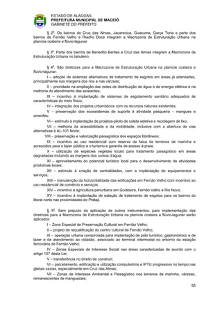 ESTADO DE ALAGOAS
          PREFEITURA MUNICIPAL DE MACEIÓ
          GABINETE DO PREFEITO

         § 2o. Os bairros de Cruz das Almas, Jacarecica, Guaxuma, Garça Torta e parte dos
bairros de Fernão Velho e Riacho Doce integram a Macrozona de Estruturação Urbana na
planície costeira e flúvio-lagunar.

        § 3o. Parte dos bairros de Benedito Bentes e Cruz das Almas integram a Macrozona de
Estruturação Urbana no tabuleiro.

          § 4o. São diretrizes para a Macrozona de Estruturação Urbana na planície costeira e
flúvio-lagunar:
          I – adoção de sistemas alternativos de tratamento de esgotos em áreas já adensadas,
principalmente nas margens dos rios e nas várzeas;
          II – prioridade na ampliação das redes de distribuição de água e de energia elétrica e na
melhoria do atendimento das existentes;
          III – incentivo à implantação de sistemas de esgotamento sanitário adequados às
características do meio físico;
          IV – integração dos projetos urbanísticos com os recursos naturais existentes;
          V – preservação dos ecossistemas de suporte à atividade pesqueira – mangues e
arrecifes;
          VI – estímulo à implantação de projetos-piloto de coleta seletiva e reciclagem de lixo;
          VII – melhoria da acessibilidade e da mobilidade, inclusive com a abertura de vias
alternativas à AL-101 Norte;
         VIII – preservação e valorização paisagística dos espaços litorâneos;
          IX – incentivo ao uso residencial com reserva da faixa de terrenos de marinha e
acrescidos para o lazer público e o turismo e garantia de acesso à praia;
          X – utilização de espécies vegetais locais para tratamento paisagístico em áreas
degradadas incluindo as margens dos cursos d'água;
          XI – aproveitamento do potencial turístico local para o desenvolvimento de atividades
produtivas locais;
          XII – estímulo à criação de centralidades, com a implantação de equipamentos e
serviços;
          XIII – manutenção da horizontalidade das edificações em Fernão Velho com incentivo ao
uso residencial de comércio e serviços;
          XIV – incentivo à agricultura periurbana em Goiabeira, Fernão Velho e Rio Novo;
          XV – incentivo à implantação de estação de tratamento de esgotos para os bairros do
litoral norte nas proximidades do Prataji.

         § 5o. Sem prejuízo da aplicação de outros instrumentos, para implementação das
diretrizes para a Macrozona de Estruturação Urbana na planície costeira e flúvio-lagunar serão
aplicados:
         I – Zona Especial de Preservação Cultural em Fernão Velho;
         II – projeto de requalificação do centro cultural de Fernão Velho;
         III – operação urbana consorciada para implantação de pólo turístico, gastronômico e de
lazer e de atendimento ao cidadão, associado ao terminal intermodal no entorno da estação
ferroviária de Fernão Velho;
         IV – Zonas Especiais de Interesse Social nas áreas caracterizadas de acordo com o
artigo 107 desta Lei;
         V – transferência no direito de construir;
         VI – parcelamento, edificação e utilização compulsórios e IPTU progressivo no tempo nas
glebas vazias, especialmente em Cruz das Almas;
         VII – Zonas de Interesse Ambiental e Paisagístico nos terrenos de marinha, várzeas,
remanescentes de manguezais;
                                                                                                55
 