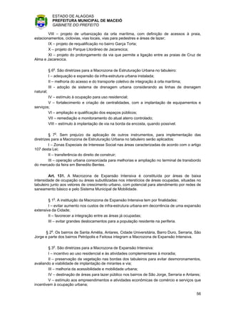 ESTADO DE ALAGOAS
             PREFEITURA MUNICIPAL DE MACEIÓ
             GABINETE DO PREFEITO

        VIII – projeto de urbanização da orla marítima, com definição de acessos à praia,
estacionamentos, ciclovias, vias locais, vias para pedestres e áreas de lazer;
        IX – projeto de requalificação no bairro Garça Torta;
        X – projeto do Parque Litorâneo de Jacarecica;
        XI – projeto do prolongamento da via que permite a ligação entre as praias de Cruz de
Alma e Jacarecica.

           § 6o. São diretrizes para a Macrozona de Estruturação Urbana no tabuleiro:
           I – adequação e expansão da infra-estrutura urbana instalada;
           II – melhoria do acesso e do transporte coletivo de integração à orla marítima;
           III - adoção de sistema de drenagem urbana considerando as linhas de drenagem
natural;
        IV – estímulo à ocupação para uso residencial;
        V – fortalecimento e criação de centralidades, com a implantação de equipamentos e
serviços;
        VI – ampliação e qualificação dos espaços públicos;
        VII – remediação e monitoramento do atual aterro controlado;
        VIII – estímulo à implantação de via na borda da encosta, quando possível.

         § 7o. Sem prejuízo da aplicação de outros instrumentos, para implementação das
diretrizes para a Macrozona de Estruturação Urbana no tabuleiro serão aplicados:
         I – Zonas Especiais de Interesse Social nas áreas caracterizadas de acordo com o artigo
107 desta Lei;
         II – transferência do direito de construir;
         III – operação urbana consorciada para melhorias e ampliação no terminal de transbordo
do mercado da feira em Benedito Bentes.

         Art. 131. A Macrozona de Expansão Intensiva é constituída por áreas de baixa
intensidade de ocupação ou áreas subutilizadas nos interstícios de áreas ocupadas, situadas no
tabuleiro junto aos vetores de crescimento urbano, com potencial para atendimento por redes de
saneamento básico e pelo Sistema Municipal de Mobilidade.

        § 1o. A instituição da Macrozona de Expansão Intensiva tem por finalidades:
        I – evitar aumento nos custos de infra-estrutura urbana em decorrência de uma expansão
extensiva da Cidade;
        II – favorecer a integração entre as áreas já ocupadas;
        III – evitar grandes deslocamentos para a população residente na periferia.

      § 2o. Os bairros de Santa Amélia, Antares, Cidade Universitária, Barro Duro, Serraria, São
Jorge e parte dos bairros Petrópolis e Feitosa integram a Macrozona de Expansão Intensiva.

        § 3o. São diretrizes para a Macrozona de Expansão Intensiva:
        I – incentivo ao uso residencial e às atividades complementares à moradia;
        II – preservação da vegetação nas bordas dos tabuleiros para evitar desmoronamentos,
avaliando a viabilidade de implantação de mirantes e via;
        III – melhoria da acessibilidade e mobilidade urbana;
        IV – destinação de áreas para lazer público nos bairros de São Jorge, Serraria e Antares;
        V – estímulo aos empreendimentos e atividades econômicas de comércio e serviços que
incentivem à ocupação urbana;

                                                                                              56
 