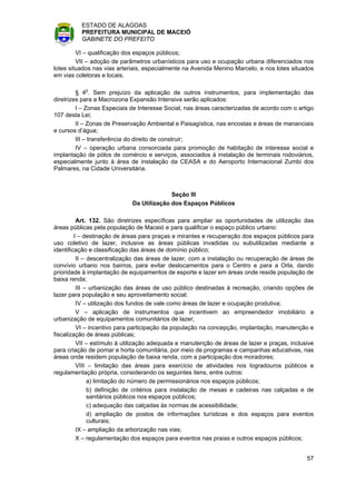 ESTADO DE ALAGOAS
          PREFEITURA MUNICIPAL DE MACEIÓ
          GABINETE DO PREFEITO

         VI – qualificação dos espaços públicos;
         VII – adoção de parâmetros urbanísticos para uso e ocupação urbana diferenciados nos
lotes situados nas vias arteriais, especialmente na Avenida Menino Marcelo, e nos lotes situados
em vias coletoras e locais.

         § 4o. Sem prejuízo da aplicação de outros instrumentos, para implementação das
diretrizes para a Macrozona Expansão Intensiva serão aplicados:
         I – Zonas Especiais de Interesse Social, nas áreas caracterizadas de acordo com o artigo
107 desta Lei;
         II – Zonas de Preservação Ambiental e Paisagística, nas encostas e áreas de mananciais
e cursos d’água;
         III – transferência do direito de construir;
         IV – operação urbana consorciada para promoção de habitação de interesse social e
implantação de pólos de comércio e serviços, associados à instalação de terminais rodoviários,
especialmente junto à área de instalação da CEASA e do Aeroporto Internacional Zumbi dos
Palmares, na Cidade Universitária.



                                           Seção III
                             Da Utilização dos Espaços Públicos

          Art. 132. São diretrizes específicas para ampliar as oportunidades de utilização das
áreas públicas pela população de Maceió e para qualificar o espaço público urbano:
         I – destinação de áreas para praças e mirantes e recuperação dos espaços públicos para
uso coletivo de lazer, inclusive as áreas públicas invadidas ou subutilizadas mediante a
identificação e classificação das áreas de domínio público;
          II – descentralização das áreas de lazer, com a instalação ou recuperação de áreas de
convívio urbano nos bairros, para evitar deslocamentos para o Centro e para a Orla, dando
prioridade à implantação de equipamentos de esporte e lazer em áreas onde reside população de
baixa renda;
          III – urbanização das áreas de uso público destinadas à recreação, criando opções de
lazer para população e seu aproveitamento social;
          IV – utilização dos fundos de vale como áreas de lazer e ocupação produtiva;
          V – aplicação de instrumentos que incentivem ao empreendedor imobiliário a
urbanização de equipamentos comunitários de lazer;
          VI – incentivo para participação da população na concepção, implantação, manutenção e
fiscalização de áreas públicas;
          VII – estímulo à utilização adequada e manutenção de áreas de lazer e praças, inclusive
para criação de pomar e horta comunitária, por meio de programas e campanhas educativas, nas
áreas onde residem população de baixa renda, com a participação dos moradores;
          VIII – limitação das áreas para exercício de atividades nos logradouros públicos e
regulamentação própria, considerando os seguintes itens, entre outros:
               a) limitação do número de permissionários nos espaços públicos;
               b) definição de critérios para instalação de mesas e cadeiras nas calçadas e de
               sanitários públicos nos espaços públicos;
               c) adequação das calçadas às normas de acessibilidade;
               d) ampliação de postos de informações turísticas e dos espaços para eventos
               culturais;
          IX – ampliação da arborização nas vias;
          X – regulamentação dos espaços para eventos nas praias e outros espaços públicos;


                                                                                              57
 