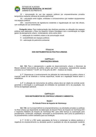 ESTADO DE ALAGOAS
          PREFEITURA MUNICIPAL DE MACEIÓ
          GABINETE DO PREFEITO

       XI – remuneração do uso dos espaços públicos por empreendimentos privados
temporários mediante cobrança de receita patrimonial;
       XII – articulação entre órgãos, entidades e concessionários que instalam equipamentos
nos espaços públicos;
       XIII – reconhecimento de logradouros existentes e regularização de ruas não oficiais,
com avaliação de sua nomenclatura.

       Parágrafo único. Para implementação das diretrizes previstas na utilização dos espaços
públicos será elaborado o Plano de Desenho Urbano Estratégico sob a coordenação do órgão
gestor de planejamento urbano, contemplando, entre outros itens:
        I – adequação do mobiliário urbano e da comunicação visual;
        II – acessibilidade aos espaços públicos;
        III – valorização do patrimônio ambiental.




                                     TÍTULO III
                        DOS INSTRUMENTOS DA POLÍTICA URBANA



                                        CAPÍTULO I
                                    DISPOSIÇÕES GERAIS

        Art. 133. Para o planejamento e gestão do desenvolvimento urbano, o Município de
Maceió adotará instrumentos da política urbana que forem necessários, especialmente aqueles
previstos na Lei Federal nº 10.257, de 10 de julho de 2001 – Estatuto da Cidade.

        § 1o. Dispensa-se o condicionamento da utilização de instrumentos da política urbana à
inserção nesta lei de diretrizes e normas específicas, exceto se a legislação federal assim o
estabelecer.

        § 2o. A utilização de instrumentos da política urbana deve ser objeto de controle social,
garantida a informação e a participação de entidades da sociedade civil e da população, nos
termos da legislação aplicável.



                                  CAPÍTULO II
               DOS INSTRUMENTOS DE CONTROLE URBANO E AMBIENTAL

                                          Seção I
                         Do Estudo Prévio de Impacto de Vizinhança

        Art. 134. Lei municipal definirá os empreendimentos e as atividades privadas ou públicas
na Área Urbana que dependerão da elaboração de Estudo Prévio de Impacto de Vizinhança EIV
e respectivo Relatório de Impacto de Vizinhança RIV, para obter licença ou autorização para
parcelamento, construção, ampliação, renovação ou funcionamento, bem como os parâmetros e
os procedimentos a serem adotados para sua avaliação.

        § 1º. O EIV e o RIV serão executados de forma a contemplar os efeitos positivos e
negativos do empreendimento ou atividade quanto à qualidade de vida da população residente
                                                                                              58
 