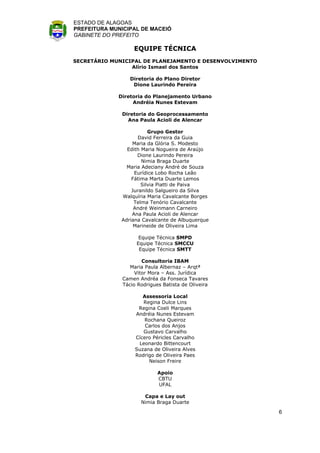 ESTADO DE ALAGOAS
PREFEITURA MUNICIPAL DE MACEIÓ
GABINETE DO PREFEITO

                  EQUIPE TÉCNICA
SECRETÁRIO MUNICIPAL DE PLANEJAMENTO E DESENVOLVIMENTO
                 Alírio Ismael dos Santos

                 Diretoria do Plano Diretor
                  Dione Laurindo Pereira

             Diretoria do Planejamento Urbano
                  Andréia Nunes Estevam

              Diretoria do Geoprocessamento
                Ana Paula Acioli de Alencar

                         Grupo Gestor
                     David Ferreira da Guia
                  Maria da Glória S. Modesto
                Edith Maria Nogueira de Araújo
                    Dione Laurindo Pereira
                      Nimia Braga Duarte
                Maria Adeciany André de Souza
                   Eurídice Lobo Rocha Leão
                  Fátima Marta Duarte Lemos
                      Silvia Piatti de Paiva
                  Juranildo Salgueiro da Silva
              Walquíria Maria Cavalcante Borges
                   Telma Tenório Cavalcante
                   André Weinmann Carneiro
                  Ana Paula Acioli de Alencar
              Adriana Cavalcante de Albuquerque
                   Marineide de Oliveira Lima

                    Equipe Técnica SMPD
                   Equipe Técnica SMCCU
                    Equipe Técnica SMTT

                      Consultoria IBAM
                 Maria Paula Albernaz – Arqtª
                   Vitor Mora – Ass. Jurídica
              Camen Andréa da Fonseca Tavares
              Tácio Rodrigues Batista de Oliveira

                      Assessoria Local
                      Regina Dulce Lins
                    Regina Coeli Marques
                   Andréia Nunes Estevam
                      Rochana Queiroz
                       Carlos dos Anjos
                      Gustavo Carvalho
                   Cícero Péricles Carvalho
                    Leonardo Bittencourt
                   Suzana de Oliveira Alves
                   Rodrigo de Oliveira Paes
                        Neison Freire

                            Apoio
                            CBTU
                            UFAL

                      Capa e Lay out
                     Nimia Braga Duarte

                                                         6
 