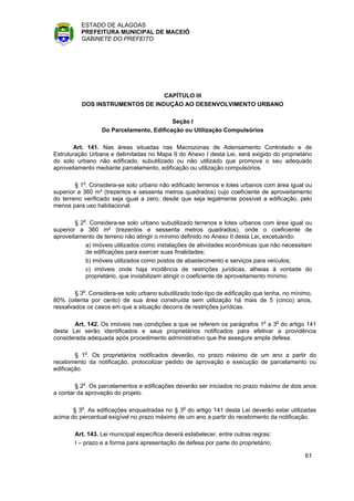ESTADO DE ALAGOAS
          PREFEITURA MUNICIPAL DE MACEIÓ
          GABINETE DO PREFEITO




                                 CAPÍTULO III
          DOS INSTRUMENTOS DE INDUÇÃO AO DESENVOLVIMENTO URBANO

                                          Seção I
                  Do Parcelamento, Edificação ou Utilização Compulsórios

       Art. 141. Nas áreas situadas nas Macrozonas de Adensamento Controlado e de
Estruturação Urbana e delimitadas no Mapa 9 do Anexo I desta Lei, será exigido do proprietário
do solo urbano não edificado, subutilizado ou não utilizado que promova o seu adequado
aproveitamento mediante parcelamento, edificação ou utilização compulsórios.

        § 1o. Considera-se solo urbano não edificado terrenos e lotes urbanos com área igual ou
superior a 360 m² (trezentos e sessenta metros quadrados) cujo coeficiente de aproveitamento
do terreno verificado seja igual a zero, desde que seja legalmente possível a edificação, pelo
menos para uso habitacional.

        § 2o. Considera-se solo urbano subutilizado terrenos e lotes urbanos com área igual ou
superior a 360 m² (trezentos e sessenta metros quadrados), onde o coeficiente de
aproveitamento de terreno não atingir o mínimo definido no Anexo II desta Lei, excetuando:
            a) imóveis utilizados como instalações de atividades econômicas que não necessitam
            de edificações para exercer suas finalidades;
            b) imóveis utilizados como postos de abastecimento e serviços para veículos;
            c) imóveis onde haja incidência de restrições jurídicas, alheias à vontade do
            proprietário, que inviabilizem atingir o coeficiente de aproveitamento mínimo.

        § 3o. Considera-se solo urbano subutilizado todo tipo de edificação que tenha, no mínimo,
80% (oitenta por cento) de sua área construída sem utilização há mais de 5 (cinco) anos,
ressalvados os casos em que a situação decorra de restrições jurídicas.

       Art. 142. Os imóveis nas condições a que se referem os parágrafos 1o a 3o do artigo 141
desta Lei serão identificados e seus proprietários notificados para efetivar a providência
considerada adequada após procedimento administrativo que lhe assegure ampla defesa.

        § 1o. Os proprietários notificados deverão, no prazo máximo de um ano a partir do
recebimento da notificação, protocolizar pedido de aprovação e execução de parcelamento ou
edificação.

        § 2o. Os parcelamentos e edificações deverão ser iniciados no prazo máximo de dois anos
a contar da aprovação do projeto.

       § 3o. As edificações enquadradas no § 3o do artigo 141 desta Lei deverão estar utilizadas
acima do percentual exigível no prazo máximo de um ano a partir do recebimento da notificação.

        Art. 143. Lei municipal específica deverá estabelecer, entre outras regras:
        I – prazo e a forma para apresentação de defesa por parte do proprietário;

                                                                                              61
 