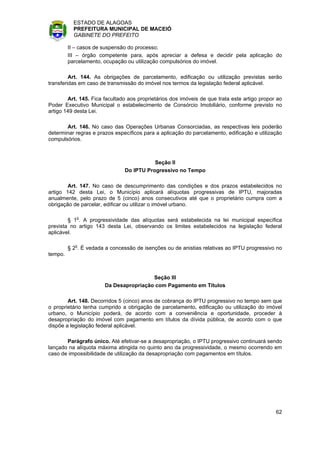 ESTADO DE ALAGOAS
           PREFEITURA MUNICIPAL DE MACEIÓ
           GABINETE DO PREFEITO

         II – casos de suspensão do processo;
         III – órgão competente para, após apreciar a defesa e decidir pela aplicação do
         parcelamento, ocupação ou utilização compulsórios do imóvel.

         Art. 144. As obrigações de parcelamento, edificação ou utilização previstas serão
transferidas em caso de transmissão do imóvel nos termos da legislação federal aplicável.

        Art. 145. Fica facultado aos proprietários dos imóveis de que trata este artigo propor ao
Poder Executivo Municipal o estabelecimento de Consórcio Imobiliário, conforme previsto no
artigo 149 desta Lei.

       Art. 146. No caso das Operações Urbanas Consorciadas, as respectivas leis poderão
determinar regras e prazos específicos para a aplicação do parcelamento, edificação e utilização
compulsórios.



                                          Seção II
                               Do IPTU Progressivo no Tempo

        Art. 147. No caso de descumprimento das condições e dos prazos estabelecidos no
artigo 142 desta Lei, o Município aplicará alíquotas progressivas de IPTU, majoradas
anualmente, pelo prazo de 5 (cinco) anos consecutivos até que o proprietário cumpra com a
obrigação de parcelar, edificar ou utilizar o imóvel urbano.

        § 1o. A progressividade das alíquotas será estabelecida na lei municipal específica
prevista no artigo 143 desta Lei, observando os limites estabelecidos na legislação federal
aplicável.

         § 2o. É vedada a concessão de isenções ou de anistias relativas ao IPTU progressivo no
tempo.



                                        Seção III
                       Da Desapropriação com Pagamento em Títulos

        Art. 148. Decorridos 5 (cinco) anos de cobrança do IPTU progressivo no tempo sem que
o proprietário tenha cumprido a obrigação de parcelamento, edificação ou utilização do imóvel
urbano, o Município poderá, de acordo com a conveniência e oportunidade, proceder à
desapropriação do imóvel com pagamento em títulos da dívida pública, de acordo com o que
dispõe a legislação federal aplicável.

       Parágrafo único. Até efetivar-se a desapropriação, o IPTU progressivo continuará sendo
lançado na alíquota máxima atingida no quinto ano da progressividade, o mesmo ocorrendo em
caso de impossibilidade de utilização da desapropriação com pagamentos em títulos.




                                                                                              62
 