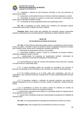 ESTADO DE ALAGOAS
          PREFEITURA MUNICIPAL DE MACEIÓ
          GABINETE DO PREFEITO

        IV – ampliação e melhoria da rede ferroviária, hidroviária ou das vias estruturais do
sistema viário urbano;
        V – recuperação e preservação de áreas de interesse ambiental, paisagístico e cultural;
        VI – implantação de centros de comércio e serviços para valorização e dinamização de
áreas visando a geração de trabalho e renda;
        VII – recuperação de áreas degradadas através de requalificação urbana

       Art. 163. A localização de áreas urbanas para incidência das operações urbanas
consorciadas está indicada no Mapa 9 do Anexo I desta lei.

       Parágrafo único. Novas áreas para aplicação das operações urbanas consorciadas
poderão ser instituídas por lei municipal específica, atendendo os critérios definidos nesta Lei.



                                          Seção VIII
                            Da Transferência do Direito de Construir

        Art. 164. O Poder Executivo Municipal poderá autorizar o proprietário de imóvel urbano,
privado ou público, a transferir o direito de construir previsto na legislação urbanística municipal,
para o referido imóvel, quando ele for considerado necessário para fins de:
        I – implantação de equipamentos urbanos e comunitários;
        II – preservação ambiental, quando o imóvel for considerado de interesse histórico,
ambiental, paisagístico, social ou cultural;
        III – implementação de programas de regularização fundiária, urbanização de
assentamentos precários ou promoção da habitação de interesse social.

       § 1º Na transferência do direito de construir será deduzida a área construída e utilizada
no imóvel previsto no caput deste artigo.

       § 2o. A mesma faculdade poderá ser concedida ao proprietário que transferir ao
Município a propriedade de seu imóvel para os fins previstos nos incisos do caput deste artigo.

        § 3º Na hipótese prevista no § 2º deste artigo será considerado, para fins da
transferência, todo o potencial construtivo incidente sobre o imóvel, independentemente de haver
edificação.

         § 4º. O proprietário receberá o certificado de potencial construtivo que poderá ser
utilizado diretamente por ele ou alienado a terceiros, parcial ou totalmente, mediante escritura
pública.

         § 5o. A transferência do direito de construir poderá ser instituída por ocasião do
parcelamento do solo para fins urbanos nas seguintes situações:
        I – quando forem necessárias áreas públicas em quantidade superior às exigidas pela lei
de parcelamento do solo urbano;
         II – quando forem necessárias áreas para implementação de programas de habitação de
interesse social.

        Art. 165. Lei municipal disciplinará a aplicação da transferência do direito de construir.

        Parágrafo único. São condições para a transferência do direito de construir:
                                                                                                     66
 