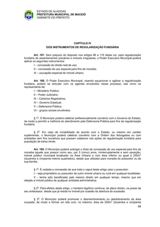 ESTADO DE ALAGOAS
          PREFEITURA MUNICIPAL DE MACEIÓ
          GABINETE DO PREFEITO




                                  CAPÍTULO IV
                  DOS INSTRUMENTOS DE REGULARIZAÇÃO FUNDIÁRIA

         Art. 167. Sem prejuízo do disposto nos artigos 96 a 116 desta Lei, para regularização
fundiária de assentamentos precários e imóveis irregulares, o Poder Executivo Municipal poderá
aplicar os seguintes instrumentos:
         I – concessão do direito real de uso;
         II – concessão de uso especial para fins de moradia;
         III – usucapião especial de imóvel urbano.

         Art. 168. O Poder Executivo Municipal, visando equacionar e agilizar a regularização
fundiária, poderá se articular com os agentes envolvidos nesse processo, tais como os
representante de:
         I – Ministério Público;
         II – Poder Judiciário;
         III – Cartórios Registrários;
         IV – Governo Estadual;
         V – Defensoria Pública;
         VI – grupos sociais envolvidos.

         § 1o. O Município poderá celebrar preferencialmente convênio com o Governo do Estado,
de modo a permitir a melhoria do atendimento pela Defensoria Pública para fins de regularização
fundiária.

        § 2o. Em caso de inviabilidade de acordo com o Estado, ou mesmo em caráter
suplementar, o Município poderá celebrar convênio com a Ordem dos Advogados ou com
entidades sem fins lucrativos que possam colaborar nas ações de regularização fundiária para
população de baixa renda.

       Art. 169. O Município poderá outorgar o título de concessão de uso especial para fins de
moradia àquele que possuir como seu, por 5 (cinco) anos, ininterruptamente e sem oposição,
imóvel público municipal localizado na Área Urbana e com área inferior ou igual a 250m2
(duzentos e cinqüenta metros quadrados), desde que utilizado para moradia do possuidor ou de
sua família.

        § 1o. É vedada a concessão de que trata o caput deste artigo caso o possuidor:
        I – seja proprietário ou possuidor de outro imóvel urbano ou rural em qualquer localidade;
        II – tenha sido beneficiado pelo mesmo direito em qualquer tempo, mesmo que em
relação a imóvel público de qualquer entidade administrativa.

        § 2o. Para efeitos deste artigo, o herdeiro legítimo continua, de pleno direito, na posse de
seu antecessor, desde que já resida no imóvel por ocasião da abertura da sucessão.

       § 3o. O Município poderá promover o desmembramento ou desdobramento da área
ocupada, de modo a formar um lote com, no máximo, área de 250m2 (duzentos e cinqüenta
                                                                                                 68
 