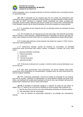 ESTADO DE ALAGOAS
          PREFEITURA MUNICIPAL DE MACEIÓ
          GABINETE DO PREFEITO

metros quadrados), caso a ocupação preencher as demais condições para a concessão prevista
no caput deste artigo.

        Art. 170. A concessão de uso especial para fins de moradia aos possuidores será
conferida de forma coletiva em relação aos imóveis públicos municipais situados na Área Urbana
com mais de 250m2 (duzentos e cinqüenta metros quadrados) que sejam ocupados por
população de baixa renda e utilizados para fins de moradia, por 5 (cinco) anos, ininterruptamente
e sem oposição, quando não for possível identificar os terrenos ocupados por cada possuidor.

        § 1o. A concessão de Uso Especial para Fins de Moradia poderá ser solicitada de forma
individual ou coletiva.

        § 2o. Na concessão de uso especial de que trata este artigo, será atribuída igual fração
ideal de terreno a cada possuidor, independentemente da dimensão do terreno que cada um
ocupe, salvo hipótese de acordo estrito entre os ocupantes, estabelecendo frações diferenciadas.

         § 3o. A fração ideal atribuída a cada possuidor não poderá ser superior a 125m2 (cento e
vinte cinco metros quadrados).

        § 4o. Buscar-se-á respeitar, quando de interesse da comunidade, as atividades
econômicas locais promovidas pelo próprio morador, vinculadas à moradia, tais como, entre
outros:
        I – pequenas atividades comerciais;
        II – indústria doméstica;
        III – artesanato;
        IV – oficinas de serviços;
        V – agricultura familiar.

      § 5o. O Município continuará com a posse e o domínio sobre as áreas destinadas a uso
comum do povo.

        § 6o. Não serão reconhecidos como possuidores, nos termos tratados neste artigo,
aqueles que forem proprietários ou concessionários, a qualquer título, de outro imóvel urbano ou
rural em qualquer localidade.

         Art. 171. O Município assegurará o exercício do direito de concessão de uso especial
para fins de moradia, individual ou coletivamente, em local diferente daquele que gerou esse
direito, nas hipóteses da moradia estar localizada em área de risco cuja condição não possa ser
equacionada e resolvida por obras e outras intervenções.

         Art.172. É facultado ao Município assegurar o exercício do direito de que tratam os
artigos 169 a 171 desta Lei em outro local na hipótese do imóvel ocupado estar localizado em:
        I – área de uso comum do povo com outras destinações prioritárias de interesse público;
         II – área destinada à obra de urbanização;
         III – área de interesse da preservação ambiental e da proteção dos ecossistemas
naturais.




                                                                                              69
 