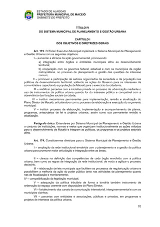 ESTADO DE ALAGOAS
            PREFEITURA MUNICIPAL DE MACEIÓ
            GABINETE DO PREFEITO


                                     TÍTULO IV
              DO SISTEMA MUNICIPAL DE PLANEJAMENTO E GESTÃO URBANA

                                      CAPÍTULO I
                           DOS OBJETIVOS E DIRETRIZES GERAIS

          Art. 173. O Poder Executivo Municipal implantará o Sistema Municipal de Planejamento
e Gestão Urbana com os seguintes objetivos:
          I – aumentar a eficácia da ação governamental, promovendo:
               a) integração entre órgãos e entidades municipais afins ao desenvolvimento
               territorial;
               b) cooperação com os governos federal, estadual e com os municípios da região
               metropolitana, no processo de planejamento e gestão das questões de interesse
               comum;
         II – promover a participação de setores organizados da sociedade e da população nas
políticas de desenvolvimento territorial, voltando as ações do Governo para os interesses da
comunidade e capacitando a população de Maceió para o exercício da cidadania;
          III – viabilizar parcerias com a iniciativa privada no processo de urbanização mediante o
uso de instrumentos da política urbana quando for do interesse público e compatível com a
observância das funções sociais da cidade;
        IV – instituir mecanismos permanentes para implementação, revisão e atualização do
Plano Diretor de Maceió, articulando-o com o processo de elaboração e execução do orçamento
municipal;
          V – instituir processo de elaboração, implementação e acompanhamento de planos,
programas, anteprojetos de lei e projetos urbanos, assim como sua permanente revisão e
atualização.

        Parágrafo único. Entende-se por Sistema Municipal de Planejamento e Gestão Urbana
o conjunto de instituições, normas e meios que organizam institucionalmente as ações voltadas
para o desenvolvimento de Maceió e integram as políticas, os programas e os projetos setoriais
afins.

          Art. 174. Constituem-se diretrizes para o Sistema Municipal de Planejamento e Gestão
Urbana:
       I – ampliação da rede institucional envolvida com o planejamento e a gestão da política
urbana para promover maior articulação e integração entre as áreas;

         II – clareza na definição das competências de cada órgão envolvido com a política
urbana, bem como as regras de integração da rede institucional, de modo a agilizar o processo
decisório;
         III – elaboração de leis municipais que facilitem os processos de regularização urbana e
possibilitem a melhoria da ação do poder público tanto nas atividades de planejamento quanto
nas de fiscalização e monitoramento;
IV – compatibilização da legislação municipal;
         V – adequação da política tributária de forma a torná-la também instrumento de
ordenação do espaço coerente com disposições do Plano Diretor;
         VI – fortalecimento dos canais de comunicação intersetorial, intergovernamental e com os
municípios vizinhos;
         VII – parcerias com entidades e associações, públicas e privadas, em programas e
projetos de interesse da política urbana;

                                                                                                70
 