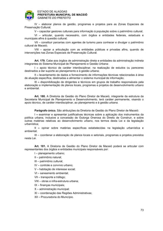 ESTADO DE ALAGOAS
          PREFEITURA MUNICIPAL DE MACEIÓ
          GABINETE DO PREFEITO

         IV – elaborar planos de gestão, programas e projetos para as Zonas Especiais de
Preservação Cultural;
         V – capacitar gestores culturais para informação à população sobre o patrimônio cultural;
         VI – articular, quando necessário, com órgãos e entidades federais, estaduais e
municipais afins à questão cultural;
         VII – constituir parcerias com agentes de turismo para conhecer e divulgar o patrimônio
cultural de Maceió;
         VIII – apoiar a articulação com as entidades públicas e privadas afins, quando de
intervenções nas Zonas Especiais de Preservação Cultural.

        Art. 179. Cabe aos órgãos de administração direta e entidades da administração indireta
integrantes do Sistema Municipal de Planejamento e Gestão Urbana:
        I – apoio técnico de caráter interdisciplinar, na realização de estudos ou pareceres
destinados a dar suporte ao planejamento e à gestão urbana;
        II – levantamento de dados e fornecimento de informações técnicas relacionadas à área
de atuação específica, destinadas a alimentar o sistema municipal de informação;
        III – disponibilização de dirigentes e técnicos em grupos de trabalho responsáveis pela
elaboração e implementação de planos locais, programas e projetos de desenvolvimento urbano
e ambiental.

        Art. 180. A Diretoria de Gestão do Plano Diretor de Maceió, integrante da estrutura da
Secretaria Municipal de Planejamento e Desenvolvimento, terá caráter permanente, visando o
apoio técnico, de caráter interdisciplinar, ao planejamento e à gestão urbana.

         Parágrafo único. São atribuições da Diretoria de Gestão do Plano Diretor de Maceió:
         I – examinar e apresentar justificativas técnicas sobre a aplicação dos instrumentos da
política urbana, inclusive a concessão de Outorga Onerosa do Direito de Construir, e sobre
outras matérias relativas ao desenvolvimento urbano, nos termos desta Lei e da legislação
urbanística;
         II – opinar sobre matérias específicas estabelecidas na legislação urbanística e
ambiental;
         III – coordenar a elaboração de planos locais e setoriais, programas e projetos previstos
nesta Lei.

       Art. 181. A Diretoria de Gestão do Plano Diretor de Maceió poderá se articular com
representantes dos órgãos e entidades municipais responsáveis por:
       I – planejamento urbano;
       II – patrimônio natural;
       III – patrimônio cultural;
       IV – controle e convívio urbano;
       V – habitação de interesse social;
       VI – saneamento ambiental;
       VII – transporte e tráfego;
       VIII – obras e infra-estrutura urbana;
       IX – finanças municipais;
       X – administração municipal;
       XI – coordenação das Regiões Administrativas;
       XII – Procuradoria do Município.



                                                                                               73
 