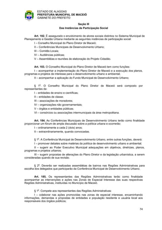 ESTADO DE ALAGOAS
          PREFEITURA MUNICIPAL DE MACEIÓ
          GABINETE DO PREFEITO

                                          Seção III
                            Das Instâncias de Participação Social

       Art. 182. É assegurado o envolvimento de atores sociais distintos no Sistema Municipal de
Planejamento e Gestão Urbana mediante as seguintes instâncias de participação social:
       I – Conselho Municipal do Plano Diretor de Maceió;
       II – Conferências Municipais de Desenvolvimento Urbano;
       III – Comitês Locais;
       IV – Audiências públicas;
       V – Assembléias e reuniões de elaboração do Projeto Cidadão.

       Art. 183. O Conselho Municipal do Plano Diretor de Maceió tem como funções:
       I – acompanhar a implementação do Plano Diretor de Maceió e a execução dos planos,
programas e projetos de interesse para o desenvolvimento urbano e ambiental;
       II – acompanhar a aplicação do Fundo Municipal de Desenvolvimento Urbano;

       § 1o. O Conselho Municipal do Plano Diretor de Maceió será composto por
representantes de:
       I – entidades de ensino e científicas;
       II – entidades de classe;
       III – associações de moradores;
       IV – organizações não governamentais;
       V – órgãos e entidades públicas;
       VI – consórcios ou associações intermunicipais da área metropolitana.

        Art. 184. As Conferências Municipais de Desenvolvimento Urbano terão como finalidade
proporcionar um fórum de ampla discussão sobre a política urbana e ocorrerão:
        I – ordinariamente a cada 2 (dois) anos;
        II – extraordinariamente, quando convocadas.

       § 1o. A Conferência Municipal de Desenvolvimento Urbano, entre outras funções, deverá:
       I – promover debates sobre matérias da política de desenvolvimento urbano e ambiental;
       II – sugerir ao Poder Executivo Municipal adequações em objetivos, diretrizes, planos,
programas e projetos urbanos;
       III – sugerir propostas de alterações do Plano Diretor e da legislação urbanística, a serem
consideradas quando de sua revisão.

        § 2o. Deverão ser realizadas assembléias de bairros nas Regiões Administrativas para
escolha dos delegados que participarão da Conferência Municipal de Desenvolvimento Urbano.

       Art. 185. Os representantes das Regiões Administrativas terão como finalidade
acompanhar as intervenções e ações nas Zonas de Especial Interesse das suas respectivas
Regiões Administrativas, instituídas no Município de Maceió.

        § 1o. Compete aos representantes das Regiões Administrativas:
        I – colaborar nas ações promovidas nas zonas de especial interesse, encaminhando
informações, demandas e propostas de entidades e população residente e usuária local aos
responsáveis dos órgãos públicos;

                                                                                             74
 