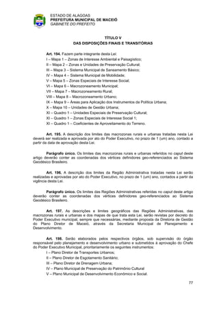 ESTADO DE ALAGOAS
          PREFEITURA MUNICIPAL DE MACEIÓ
          GABINETE DO PREFEITO


                                     TÍTULO V
                       DAS DISPOSIÇÕES FINAIS E TRANSITÓRIAS

       Art. 194. Fazem parte integrante desta Lei:
       I – Mapa 1 – Zonas de Interesse Ambiental e Paisagístico;
       II – Mapa 2 – Zonas e Unidades de Preservação Cultural;
       III – Mapa 3 – Sistema Municipal de Saneamento Básico;
       IV – Mapa 4 – Sistema Municipal de Mobilidade;
       V – Mapa 5 – Zonas Especiais de Interesse Social;
       VI – Mapa 6 – Macrozoneamento Municipal;
       VII – Mapa 7 – Macrozoneamento Rural;
       VIII – Mapa 8 – Macrozoneamento Urbano;
       IX – Mapa 9 – Áreas para Aplicação dos Instrumentos da Política Urbana;
       X – Mapa 10 – Unidades de Gestão Urbana;
       XI – Quadro 1 – Unidades Especiais de Preservação Cultural;
       XI – Quadro 1 – Zonas Especiais de Interesse Social 1;
       XI – Quadro 1 – Coeficientes de Aproveitamento do Terreno.

         Art. 195. A descrição dos limites das macrozonas rurais e urbanas tratadas nesta Lei
deverá ser realizada e aprovada por ato do Poder Executivo, no prazo de 1 (um) ano, contado a
partir da data de aprovação desta Lei.

        Parágrafo único. Os limites das macrozonas rurais e urbanas referidos no caput deste
artigo deverão conter as coordenadas dos vértices definidores geo-referenciados ao Sistema
Geodésico Brasileiro.

        Art. 196. A descrição dos limites da Região Administrativa tratadas nesta Lei serão
realizadas e aprovadas por ato do Poder Executivo, no prazo de 1 (um) ano, contados a partir da
vigência desta Lei.

       Parágrafo único. Os limites das Regiões Administrativas referidas no caput deste artigo
deverão conter as coordenadas dos vértices definidores geo-referenciados ao Sistema
Geodésico Brasileiro.

       Art. 197. As descrições e limites geográficos das Regiões Administrativas, das
macrozonas rurais e urbanas e dos mapas de que trata esta Lei, serão revistas por decreto do
Poder Executivo municipal, sempre que necessárias, mediante proposta da Diretoria de Gestão
do Plano Diretor de Maceió, através da Secretaria Municipal de Planejamento e
Desenvolvimento.

       Art. 198. Serão elaborados pelos respectivos órgãos, sob supervisão do órgão
responsável pelo planejamento e desenvolvimento urbano e submetidos à aprovação do Chefe
do Poder Executivo Municipal, prioritariamente os seguintes instrumentos:
       I – Plano Diretor de Transportes Urbanos;
       II – Plano Diretor de Esgotamento Sanitário;
       III – Plano Diretor de Drenagem Urbana;
       IV – Plano Municipal de Preservação do Patrimônio Cultural
       V – Plano Municipal de Desenvolvimento Econômico e Social.

                                                                                            77
 