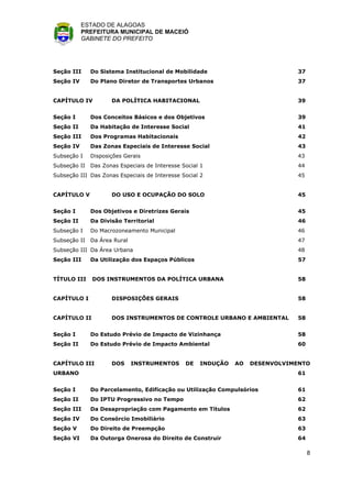 ESTADO DE ALAGOAS
           PREFEITURA MUNICIPAL DE MACEIÓ
           GABINETE DO PREFEITO




Seção III     Do Sistema Institucional de Mobilidade                           37
Seção IV      Do Plano Diretor de Transportes Urbanos                          37


CAPÍTULO IV          DA POLÍTICA HABITACIONAL                                  39


Seção I       Dos Conceitos Básicos e dos Objetivos                            39
Seção II      Da Habitação de Interesse Social                                 41
Seção III     Dos Programas Habitacionais                                      42
Seção IV      Das Zonas Especiais de Interesse Social                          43
Subseção I    Disposições Gerais                                               43
Subseção II   Das Zonas Especiais de Interesse Social 1                        44
Subseção III Das Zonas Especiais de Interesse Social 2                         45


CAPÍTULO V           DO USO E OCUPAÇÃO DO SOLO                                 45


Seção I       Dos Objetivos e Diretrizes Gerais                                45
Seção II      Da Divisão Territorial                                           46
Subseção I    Do Macrozoneamento Municipal                                     46
Subseção II   Da Área Rural                                                    47
Subseção III Da Área Urbana                                                    48
Seção III     Da Utilização dos Espaços Públicos                               57


TÍTULO III    DOS INSTRUMENTOS DA POLÍTICA URBANA                              58


CAPÍTULO I           DISPOSIÇÕES GERAIS                                        58


CAPÍTULO II          DOS INSTRUMENTOS DE CONTROLE URBANO E AMBIENTAL           58


Seção I       Do Estudo Prévio de Impacto de Vizinhança                        58
Seção II      Do Estudo Prévio de Impacto Ambiental                            60


CAPÍTULO III         DOS      INSTRUMENTOS      DE   INDUÇÃO   AO   DESENVOLVIMENTO
URBANO                                                                         61


Seção I       Do Parcelamento, Edificação ou Utilização Compulsórios           61
Seção II      Do IPTU Progressivo no Tempo                                     62
Seção III     Da Desapropriação com Pagamento em Títulos                       62
Seção IV      Do Consórcio Imobiliário                                         63
Seção V       Do Direito de Preempção                                          63
Seção VI      Da Outorga Onerosa do Direito de Construir                       64

                                                                                    8
 