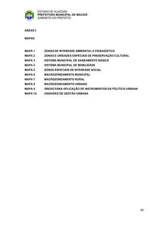 ESTADO DE ALAGOAS
           PREFEITURA MUNICIPAL DE MACEIÓ
           GABINETE DO PREFEITO



ANEXO I:

MAPAS



MAPA 1         ZONAS DE INTERESSE AMBIENTAL E PAISAGÍSTICO
MAPA 2         ZONAS E UNIDADES ESPECIAIS DE PRESERVAÇÃO CULTURAL
MAPA 3         SISTEMA MUNICIPAL DE SANEAMENTO BÁSICO
MAPA 4         SISTEMA MUNICIPAL DE MOBILIDADE
MAPA 5         ZONAS ESPECIAIS DE INTERESSE SOCIAL
MAPA 6         MACROZONEAMENTO MUNICIPAL
MAPA 7         MACROZONEAMENTO RURAL
MAPA 8         MACROZONEAMENTO URBANO
MAPA 9         ÁREAS PARA APLICAÇÃO DE INSTRUMENTOS DA POLÍTICA URBANA
MAPA 10        UNIDADES DE GESTÃO URBANA




                                                                         80
 