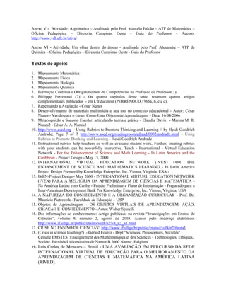 Anexo V - Atividade: Algebrativa – Analisada pelo Prof. Marcelo Falcão – ATP de Matemática –
Oficina Pedagógica – Diretoria Campinas Oeste - Guia do Professor - Acesso:
http://www.vdl.ufc.br/ativa/

Anexo VI - Atividade: Um olhar dentro do átomo - Analisada pelo Prof. Alexandre – ATP de
Química – Oficina Pedagógica – Diretoria Campinas Oeste - Guia do Professor

Textos de apoio:
1.    Mapeamento Matemática
2.    Mapeamento Física
3.    Mapeamento Biologia
4.    Mapeamento Química
5.    Formação Contínua e Obrigatoriedade de Competências na Profissão de Professor(1)
6.    Philippe Perrenoud (2) - Os quatro capítulos deste texto retomam quatro artigos
      complementares publicados - em L‘Educateur (PERRENOUD,1966a, b, c e d).
7.    Repensando a Avaliação - César Nunes
8.    Desenvolvimento de materiais multimídia e seu uso no contexto educacional - Autor: César
      Nunes - Versão para o curso: Como Usar Objetos de Aprendizagem - Data: 16/04/2006
9.    Metacognição e Sucesso Escolar: articulando teoria e prática - Claudia Davis1 - Marina M. R.
      Nunes2 - César A. A. Nunes3
10.   http://www.ascd.org – Using Rubrics to Promote Thinking and Learning // by Heidi Goodrich
      Andrade; Page 7 of 7 http://www.ascd.org/readingroom/edlead/0002/andrade.html - Using
      Rubrics to Promote Thinking and Learning - Heidi Goodrich Andrade
11.   Instructional rubrics help teachers as well as evaluate student work. Further, creating rubrics
      with your students can be powerfully instructive. Teach - International - Virtual Education
      Network - For the Enhancement of Science and Math Learning - In Latin America and the
      Caribbean - Project Design - May 15, 2000
12.   INTERNATIONAL VIRTUAL EDUCATION NETWORK (IVEN) FOR THE
      ENHANCEMENT OF SCIENCE AND MATHEMATICS LEARNING - In Latin America
      Project Design Prepared by Knowledge Enterprise, Inc. Vienna, Virginia, USA -
13.   IVEN-Project Design- May 2000 - INTERNATIONAL VIRTUAL EDUCATION NETWORK
      (IVEN) PARA A MELHORIA DA APRENDIZAGEM DE CIÊNCIAS E MATEMÁTICA -
      Na América Latina e no Caribe - Projeto Preliminar e Plano de Implantação - Preparado para a
      Inter-American Development Bank Por Knowledge Enterprise, Inc. Vienna, Virginia, USA
14.   A NATUREZA DO CONHECIMENTO E A ORGANIZAÇÃO CURRICULAR - Prof. Dr.
      Maurício Pietrocola - Faculdade de Educação – USP
15.   Objetos de Aprendizagem - OS OBJETOS VIRTUAIS DE APRENDIZAGEM: AÇÃO,
      CRIAÇÃO E CONHECIMENTO - Autor: Walter Spinelli
16.   Das informações ao conhecimento: Artigo publicado na revista “Investigações em Ensino de
      Ciências”, volume 8, número 2, agosto de 2003. Acesso pelo endereço eletrônico:
      http://www.if.ufrgs.br/public/ensino/vol8/n2/v8_n2_a1.html
17.   CRISE NO ENSINO DE CIÊNCIAS? http://www.if.ufrgs.br/public/ensino/vol8/n2/#nota1
18.   (Crisis in science teaching?) - Gérard Fourez - Dept "Sciences, Philosophies, Sociétés"
      Cellulle EMSTES (Enseignement des Mathématiques et des Sciences - Technologies, Ethiques,
      Société. Facultés Universitaires de Namur B 5000 Namur, Belgium
19. Luis Carlos de Menezes – Brasil - UMA AVALIAÇÃO EM PERCURSO DA REDE
      INTERNACIONAL VIRTUAL DE EDUCAÇÃO PARA O MELHORAMENTO DA
      APRENDIZAGEM DE CIÊNCIAS E MATEMÁTICA NA AMÉRICA LATINA
      (RIVED).
 