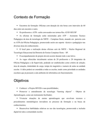 Contexto de Formação

       Encontros de formação: Oficinas com duração de oito horas com intervalos de 60
dias entre um encontro e outro.
       Os professores e ATPs serão convocados nos termos Res. 62/05-SEE/SP
       As oficinas de formação serão ministradas pelo ATP – Assistente Técnico
Pedagógico da área de tecnologia do NRTE – Campinas Oeste, atuando em parceria com
os ATPs da Oficina Pedagógica, promovendo assim um suporte técnico e pedagógico nas
diversas áreas de conhecimento .
       O local para a realização destas oficinas será do NRTE - Núcleo Regional de
Tecnologia Educacional da Diretoria de Ensino Campinas Oeste – SP.
       O acompanhamento do projeto deverá ocorrer durante todo o ano letivo.
       As vagas oferecidas inicialmente seriam de 20 professores e 20 integrantes da
Oficina Pedagógica e da Supervisão, podendo ser estabelecidos como critério de seleção;
área de atuação, titularidade do cargo, tempo de magistério e numero de aulas na unidade
escolar. A idéia poderá ser estendida a todas as escolas, tendo como prioridade as unidades
escolares que já possuem a sala ambiente de informática em funcionamento.



Objetivos
       Conhecer o Projeto RIVED e suas possibilidades;
       Promover o entendimento da tecnologia “learning objects” - Objetos de
Aprendizagem, como um instrumento facilitador;
       Vivenciar situações de ensino aprendizagem que              envolvam recursos e
procedimentos metodológicos inovadores no processo de formação e na busca de
conhecimentos;
       Desenvolver habilidades relativas ao uso das tecnologias, promovendo a inclusão
digital de toda a comunidade escolar;
 