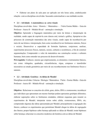 Elaborar um plano de aula para ser aplicado em três horas aulas, estabelecendo
relações com as disciplinas envolvidas buscando contextualizar a sua realidade escolar.


   2.1 – Atividade: A matemática e as artes visuais
Disciplinas envolvidas: Artes / Historia / Matemática - 1ªsérie Ensino Médio - Guia do
Professor - Anexo II – Módulo Rived - animação e simulação.
Objetivo: Apreender a linguagem matemática por meio da leitura e interpretação da
realidade, sendo capaz de exprimi-la com clareza oral, textual e gráfica; Apropriar-se dos
processos de construção matemática das artes visuais, sendo capaz de reconhecê-la por
meio de sua leitura e interpretação, bem como reconhecê-la nos fenômenos naturais, físicos
e sociais; Desenvolver a capacidade de formular hipóteses, conjecturar, analisar,
experimentar processos físicos, naturais, sociais, culturais e econômicos, a fim de construir
argumentações; Compreender o valor da matemática nas construções sociais e culturais
humanas, bem como entender seu processo de desenvolvimento.
Pré-requisito: Conhecer, mesmo que empiricamente, os elementos e instrumentos básicos,
tais como: triângulos, quadrados, circunferências, régua, compasso e transferidor
necessários ao estudo geométrico por meio de seu reconhecimento nos fenômenos físicos e
naturais.


   2.2 – Atividade: Genética - As idéias de Mendel
Disciplinas envolvidas: Ciências / Biologia / Matemática: 3ªsérie - Ensino Médio - Guia do
Professor - Anexo III – Módulo Rived - animação e simulação.


Objetivo: Relacionar os conceitos de célula, gene, alelos, DNA e cromossomo; reconhecer
que indivíduos que apresentam um mesmo fenótipo podem apresentar genótipos diferentes;
elaborar suposições sobre os fenômenos estudados; elaborar esquemas para resumir os
experimentos de Mendel; interpretar textos sobre célula, cromossomos, DNA, etc;
compreender algumas das idéias apresentadas por Mendel, principalmente à segregação dos
fatores; conhecer os experimentos que permitiram Mendel chegar às idéias de segregação
dos fatores; propor hipóteses sobre herança aplicando as idéias de Mendel; testar hipóteses
sobre herança; relacionar os conceitos modernos da Genética com as idéias de Mendel.
 